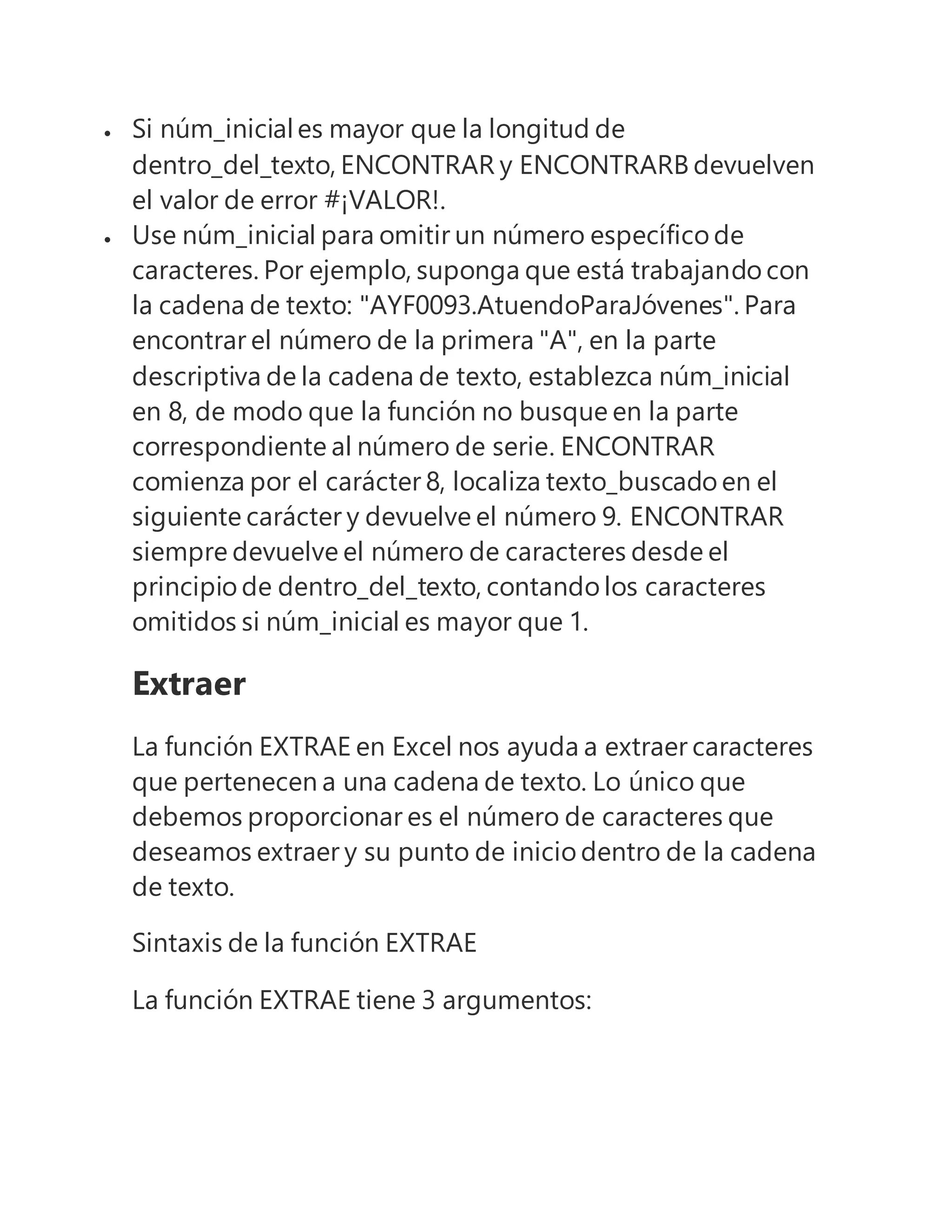  Si núm_iniciales mayor que la longitud de
dentro_del_texto, ENCONTRAR y ENCONTRARB devuelven
el valor de error #¡VALOR!.
 Use núm_inicial para omitir un número específico de
caracteres. Por ejemplo, suponga que está trabajando con
la cadena de texto: "AYF0093.AtuendoParaJóvenes". Para
encontrar el número de la primera "A", en la parte
descriptiva de la cadena de texto, establezca núm_inicial
en 8, de modo que la función no busque en la parte
correspondiente al número de serie. ENCONTRAR
comienza por el carácter 8, localiza texto_buscado en el
siguiente carácter y devuelve el número 9. ENCONTRAR
siempre devuelve el número de caracteres desde el
principio de dentro_del_texto, contando los caracteres
omitidos si núm_inicial es mayor que 1.
Extraer
La función EXTRAE en Excel nos ayuda a extraer caracteres
que pertenecen a una cadena de texto. Lo único que
debemos proporcionar es el número de caracteres que
deseamos extraer y su punto de inicio dentro de la cadena
de texto.
Sintaxis de la función EXTRAE
La función EXTRAE tiene 3 argumentos:
 
