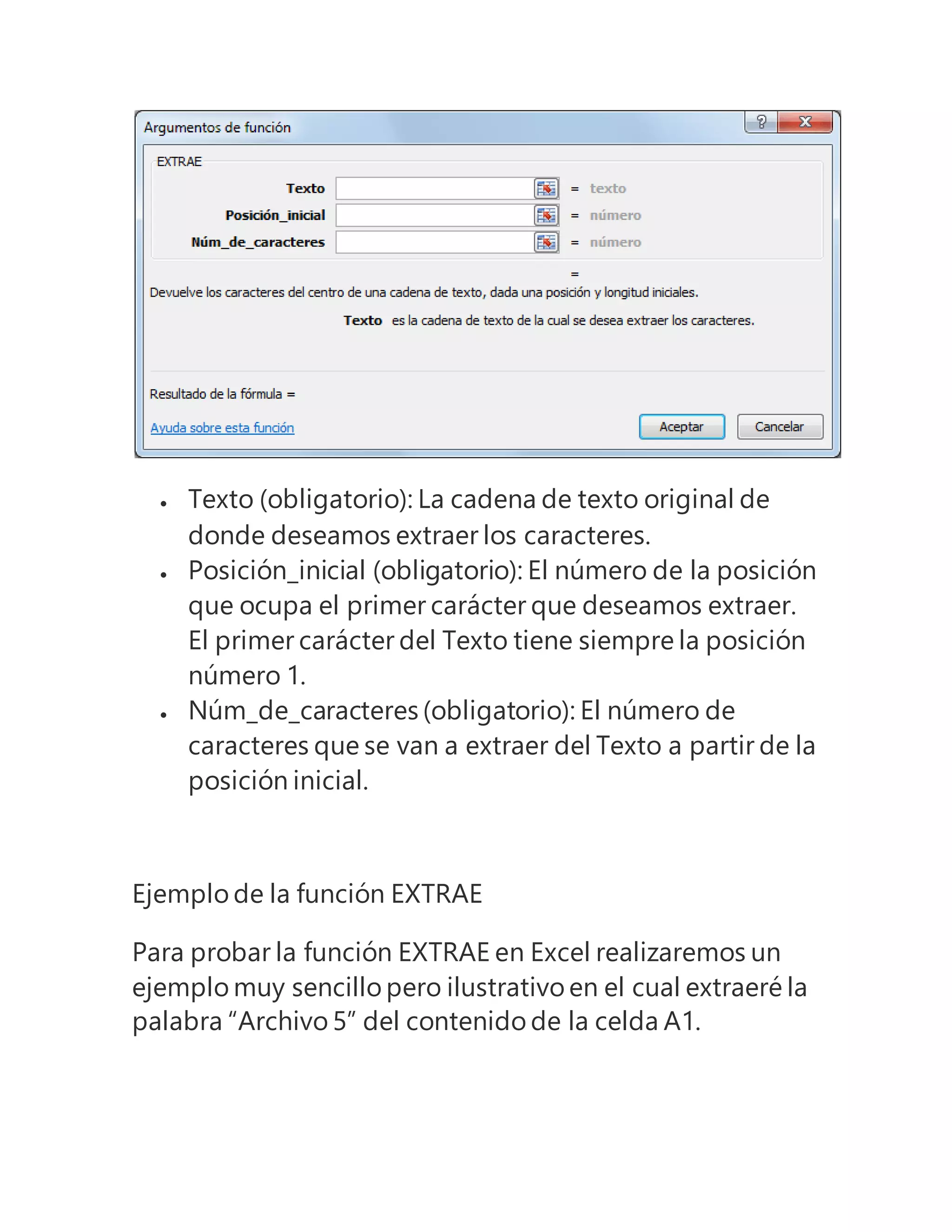 Texto (obligatorio): La cadena de texto original de
donde deseamos extraer los caracteres.
 Posición_inicial (obligatorio): El número de la posición
que ocupa el primer carácter que deseamos extraer.
El primer carácter del Texto tiene siempre la posición
número 1.
 Núm_de_caracteres (obligatorio): El número de
caracteres que se van a extraer del Texto a partir de la
posición inicial.
Ejemplo de la función EXTRAE
Para probar la función EXTRAE en Excel realizaremos un
ejemplo muy sencillo pero ilustrativo en el cual extraeré la
palabra “Archivo 5” del contenido de la celda A1.
 