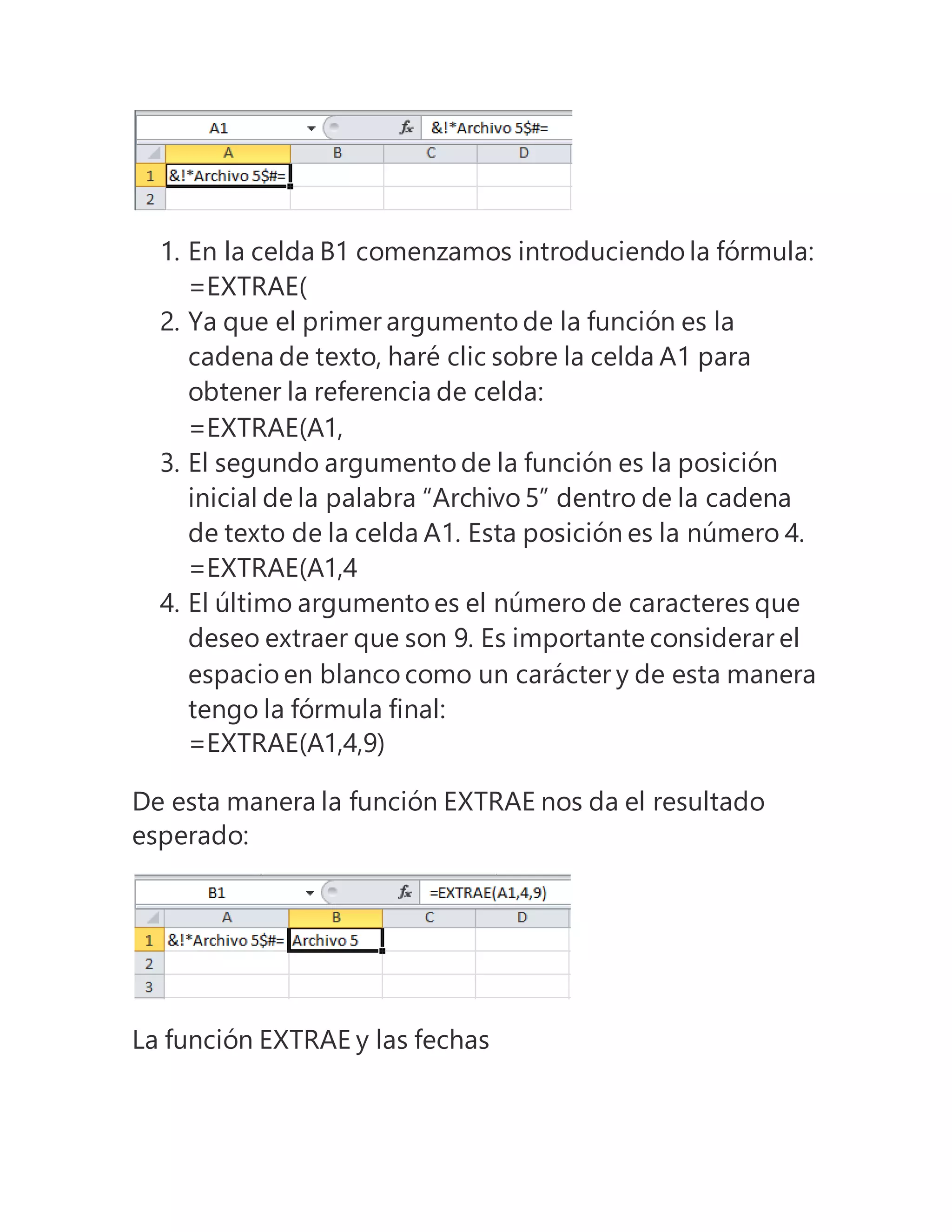 1. En la celda B1 comenzamos introduciendo la fórmula:
=EXTRAE(
2. Ya que el primer argumento de la función es la
cadena de texto, haré clic sobre la celda A1 para
obtener la referencia de celda:
=EXTRAE(A1,
3. El segundo argumento de la función es la posición
inicial de la palabra “Archivo 5” dentro de la cadena
de texto de la celda A1. Esta posición es la número 4.
=EXTRAE(A1,4
4. El último argumento es el número de caracteres que
deseo extraer que son 9. Es importante considerar el
espacio en blanco como un carácter y de esta manera
tengo la fórmula final:
=EXTRAE(A1,4,9)
De esta manera la función EXTRAE nos da el resultado
esperado:
La función EXTRAE y las fechas
 