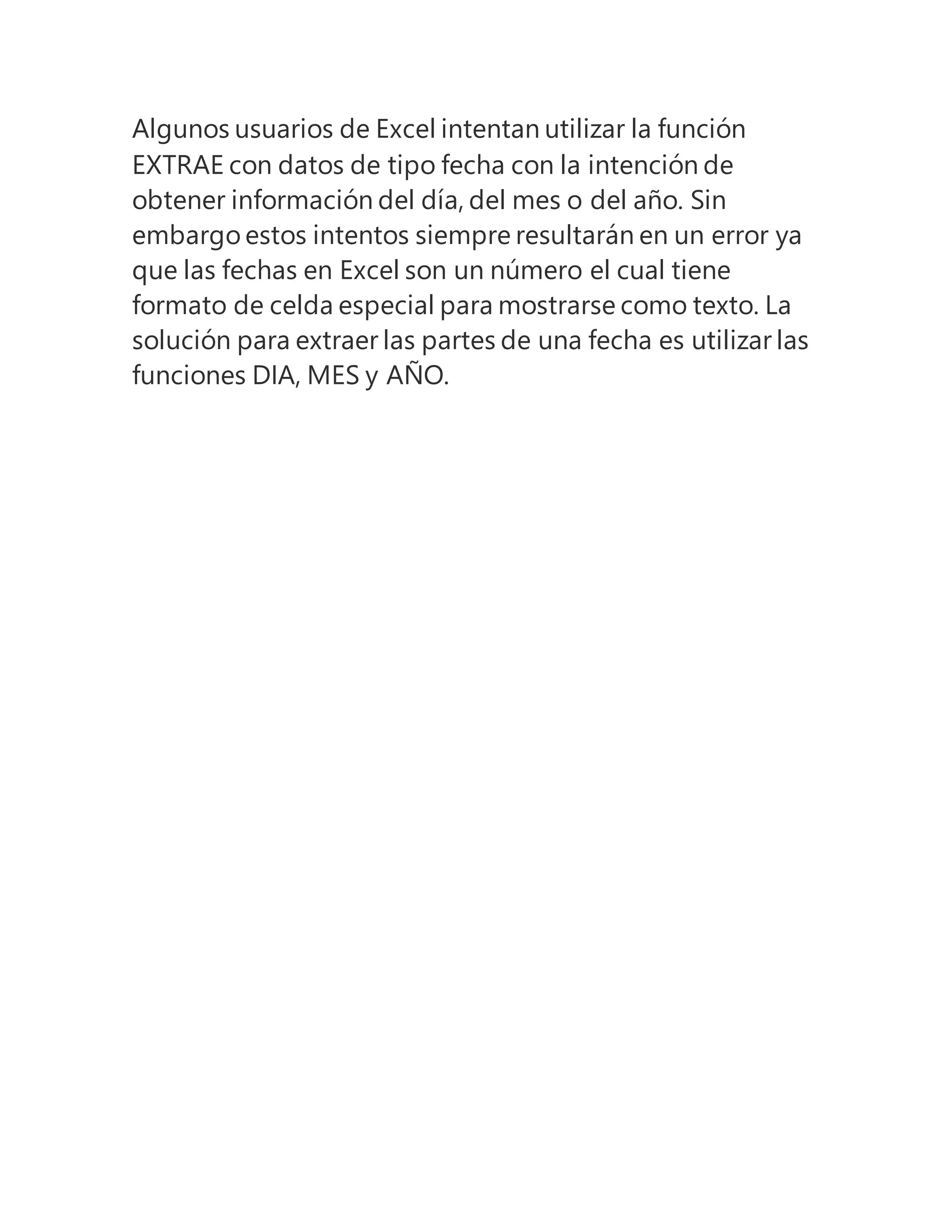 Algunos usuarios de Excel intentan utilizar la función
EXTRAE con datos de tipo fecha con la intención de
obtener información del día, del mes o del año. Sin
embargo estos intentos siempre resultarán en un error ya
que las fechas en Excel son un número el cual tiene
formato de celda especial para mostrarse como texto. La
solución para extraer las partes de una fecha es utilizar las
funciones DIA, MES y AÑO.
 