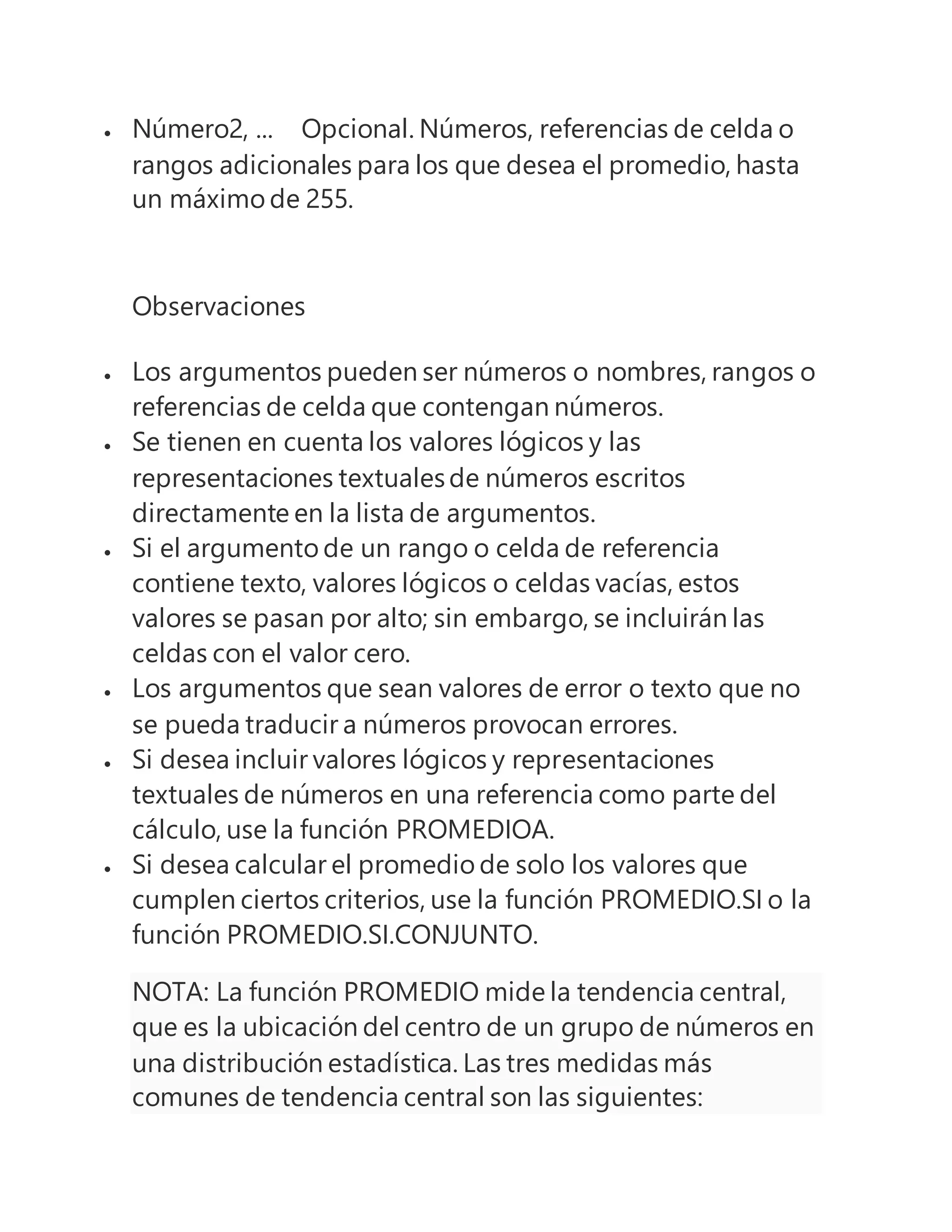  Número2, ... Opcional. Números, referencias de celda o
rangos adicionales para los que desea el promedio, hasta
un máximo de 255.
Observaciones
 Los argumentos pueden ser números o nombres, rangos o
referencias de celda que contengan números.
 Se tienen en cuenta los valores lógicos y las
representaciones textualesde números escritos
directamente en la lista de argumentos.
 Si el argumento de un rango o celda de referencia
contiene texto, valores lógicos o celdas vacías, estos
valores se pasan por alto; sin embargo, se incluirán las
celdas con el valor cero.
 Los argumentos que sean valores de error o texto que no
se pueda traducir a números provocan errores.
 Si desea incluir valores lógicos y representaciones
textuales de números en una referencia como parte del
cálculo, use la función PROMEDIOA.
 Si desea calcular el promedio de solo los valores que
cumplen ciertos criterios, use la función PROMEDIO.SI o la
función PROMEDIO.SI.CONJUNTO.
NOTA: La función PROMEDIO mide la tendencia central,
que es la ubicación del centro de un grupo de números en
una distribución estadística. Las tres medidas más
comunes de tendencia central son las siguientes:
 
