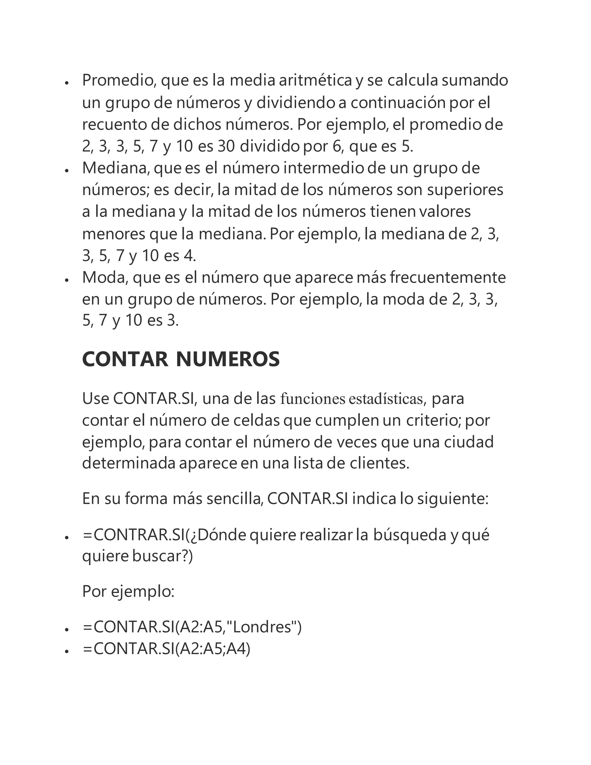  Promedio, que es la media aritmética y se calcula sumando
un grupo de números y dividiendo a continuación por el
recuento de dichos números. Por ejemplo, el promedio de
2, 3, 3, 5, 7 y 10 es 30 dividido por 6, que es 5.
 Mediana, que es el número intermedio de un grupo de
números; es decir, la mitad de los números son superiores
a la mediana y la mitad de los números tienen valores
menores que la mediana. Por ejemplo, la mediana de 2, 3,
3, 5, 7 y 10 es 4.
 Moda, que es el número que aparece más frecuentemente
en un grupo de números. Por ejemplo, la moda de 2, 3, 3,
5, 7 y 10 es 3.
CONTAR NUMEROS
Use CONTAR.SI, una de las funciones estadísticas, para
contar el número de celdas que cumplen un criterio; por
ejemplo, para contar el número de veces que una ciudad
determinada aparece en una lista de clientes.
En su forma más sencilla, CONTAR.SI indica lo siguiente:
 =CONTRAR.SI(¿Dónde quiere realizar la búsqueda y qué
quiere buscar?)
Por ejemplo:
 =CONTAR.SI(A2:A5,"Londres")
 =CONTAR.SI(A2:A5;A4)
 