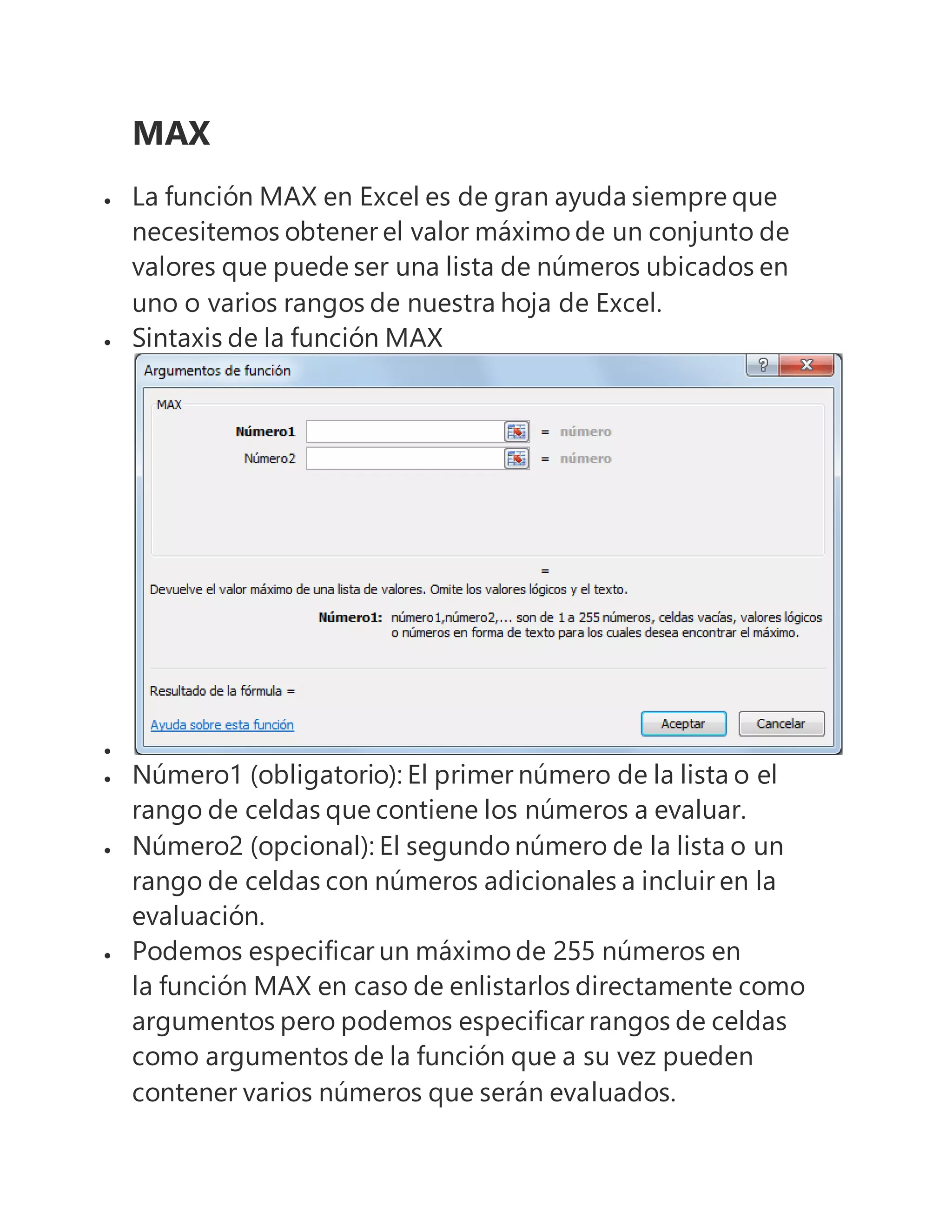 MAX
 La función MAX en Excel es de gran ayuda siempre que
necesitemos obtener el valor máximo de un conjunto de
valores que puede ser una lista de números ubicados en
uno o varios rangos de nuestra hoja de Excel.
 Sintaxis de la función MAX

 Número1 (obligatorio): El primer número de la lista o el
rango de celdas que contiene los números a evaluar.
 Número2 (opcional): El segundo número de la lista o un
rango de celdas con números adicionales a incluir en la
evaluación.
 Podemos especificar un máximo de 255 números en
la función MAX en caso de enlistarlos directamente como
argumentos pero podemos especificar rangos de celdas
como argumentos de la función que a su vez pueden
contener varios números que serán evaluados.
 
