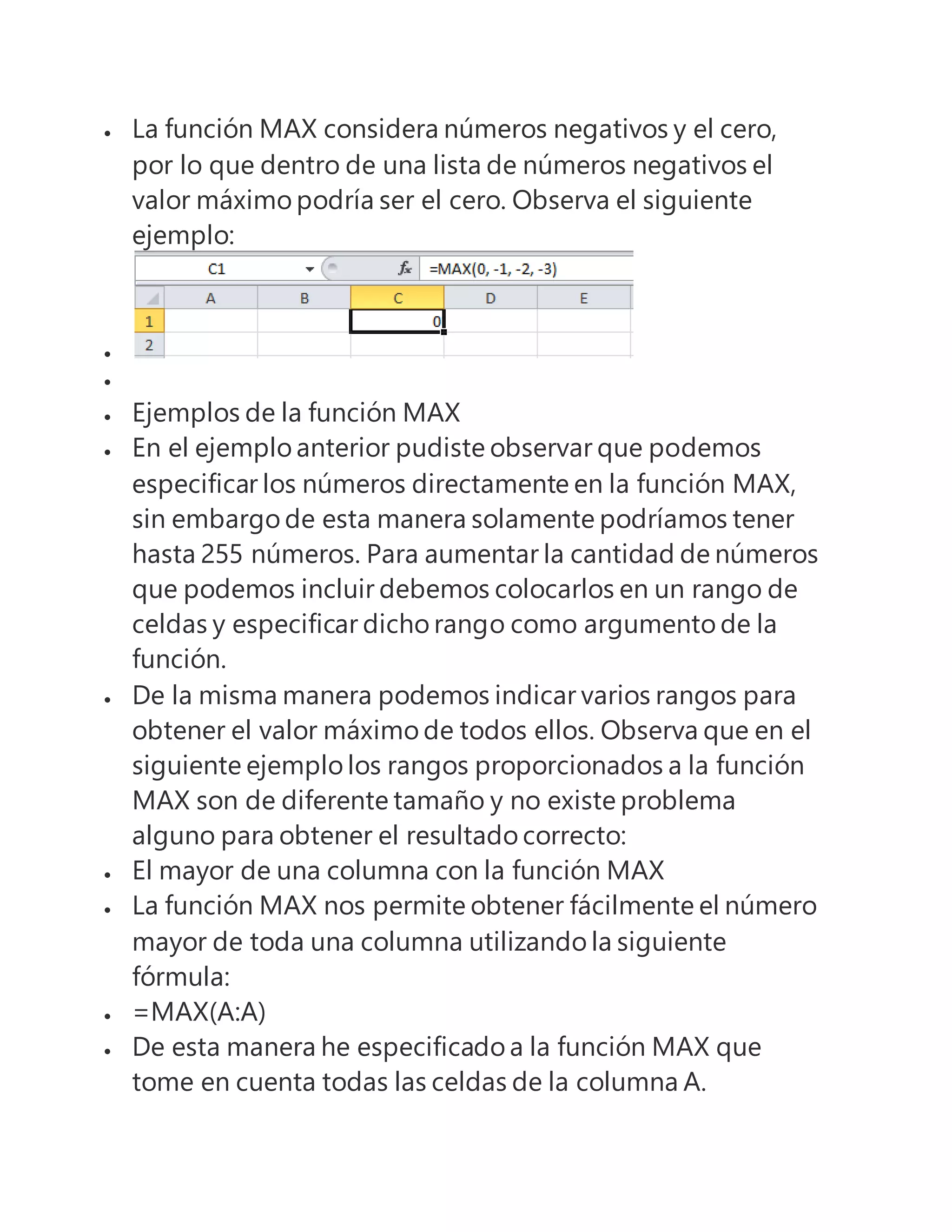 La función MAX considera números negativos y el cero,
por lo que dentro de una lista de números negativos el
valor máximo podría ser el cero. Observa el siguiente
ejemplo:


 Ejemplos de la función MAX
 En el ejemplo anterior pudiste observar que podemos
especificar los números directamente en la función MAX,
sin embargo de esta manera solamente podríamos tener
hasta 255 números. Para aumentar la cantidad de números
que podemos incluir debemos colocarlos en un rango de
celdas y especificar dicho rango como argumento de la
función.
 De la misma manera podemos indicar varios rangos para
obtener el valor máximo de todos ellos. Observa que en el
siguiente ejemplo los rangos proporcionados a la función
MAX son de diferente tamaño y no existe problema
alguno para obtener el resultado correcto:
 El mayor de una columna con la función MAX
 La función MAX nos permite obtener fácilmente el número
mayor de toda una columna utilizando la siguiente
fórmula:
 =MAX(A:A)
 De esta manera he especificado a la función MAX que
tome en cuenta todas las celdas de la columna A.
 