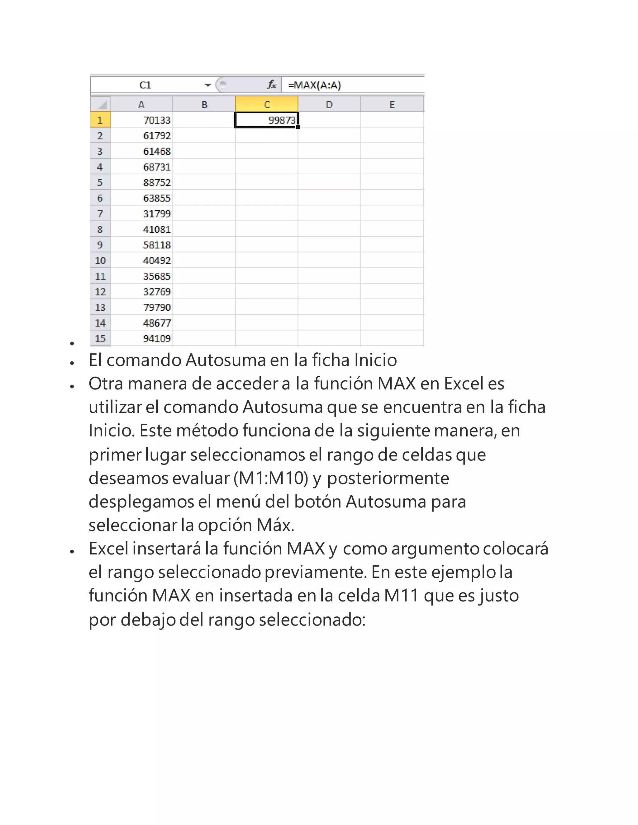 
 El comando Autosuma en la ficha Inicio
 Otra manera de acceder a la función MAX en Excel es
utilizar el comando Autosuma que se encuentra en la ficha
Inicio. Este método funciona de la siguiente manera, en
primer lugar seleccionamos el rango de celdas que
deseamos evaluar (M1:M10) y posteriormente
desplegamos el menú del botón Autosuma para
seleccionar la opción Máx.
 Excel insertará la función MAX y como argumento colocará
el rango seleccionado previamente. En este ejemplo la
función MAX en insertada en la celda M11 que es justo
por debajo del rango seleccionado:
 