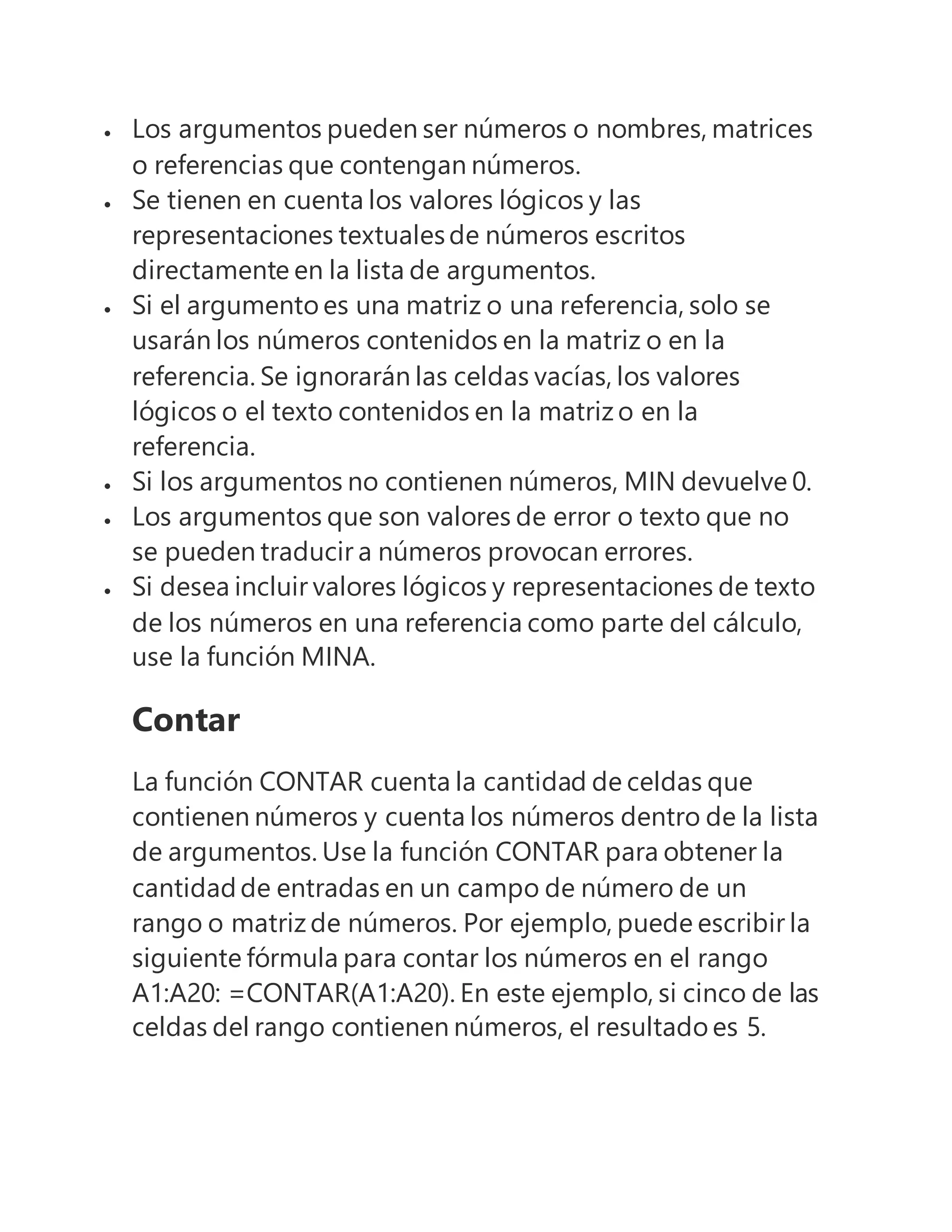  Los argumentos pueden ser números o nombres, matrices
o referencias que contengan números.
 Se tienen en cuenta los valores lógicos y las
representaciones textualesde números escritos
directamente en la lista de argumentos.
 Si el argumento es una matriz o una referencia, solo se
usarán los números contenidos en la matriz o en la
referencia. Se ignorarán las celdas vacías, los valores
lógicos o el texto contenidos en la matriz o en la
referencia.
 Si los argumentos no contienen números, MIN devuelve 0.
 Los argumentos que son valores de error o texto que no
se pueden traducir a números provocan errores.
 Si desea incluir valores lógicos y representaciones de texto
de los números en una referencia como parte del cálculo,
use la función MINA.
Contar
La función CONTAR cuenta la cantidad de celdas que
contienen números y cuenta los números dentro de la lista
de argumentos. Use la función CONTAR para obtener la
cantidadde entradas en un campo de número de un
rango o matriz de números. Por ejemplo, puede escribir la
siguiente fórmula para contar los números en el rango
A1:A20: =CONTAR(A1:A20). En este ejemplo, si cinco de las
celdas del rango contienen números, el resultado es 5.
 