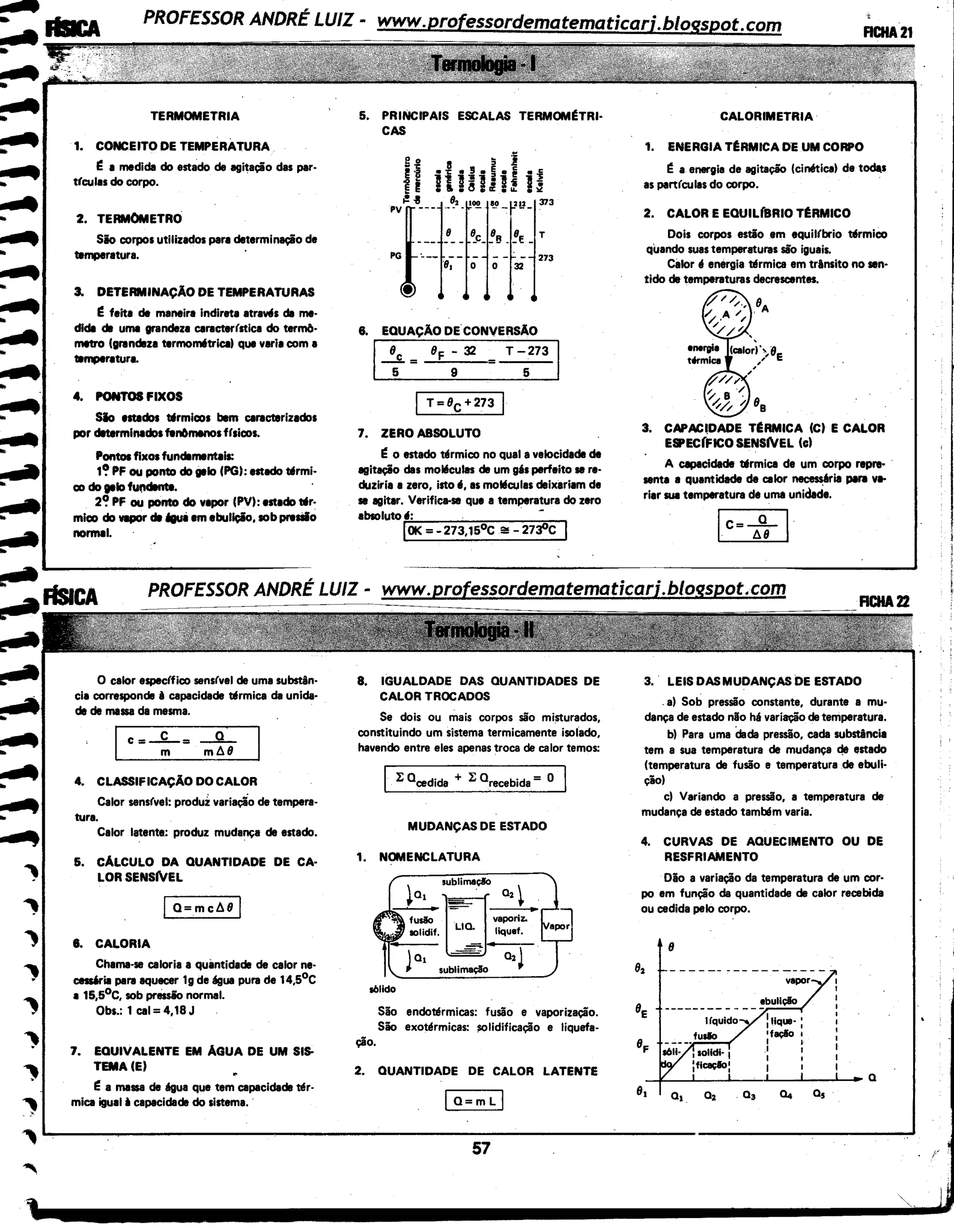 .......
..
..
..
........
......
.....
TERMOMETRIA
1. CONCEITO DE TEMPERATURA
~ 1 medida do estado de agitação das par-
ttculas do corpo.
2. TERMOMETRO
Sio corpos utilizados para determinação de
temperatura.
3. DETERMINAÇÃO DE TEMPERATURAS
~ feita de maneira indireta atraws de me-
dida dll uma grandeza caracter(stica do term6-
lllltr0 (grandllza termom6trical que varia com a
temperatura.
4. PONTOS FIXOS
Sio estados tllrmicos bem caracterizados
por determinados fln61111110s ffsicos.
Pontos fixos fundllmentals:
t~ PF ou ponto do 1111o (PGI: estldo tllrmi-
co do gelo fU(Idlnte.
2~ PF ou ponto do vepor (PV): estedo tllr·
mico do VIPOr dll tgui em ebullçio, sob prasiio
normal•
~
,_aÃSICA
~
..
........
.......
..,
..,
..,
,.,
.,
-.,
-,
,
O calor espec(fico sensfvel de uma substân-
cia corresponde ê capacidade tllrmica de unida·
de de massa da mesma.
I C=~=~ I
4. CLASSIFICAÇÃO DO CALOR
Calor sensfvel: produz variaçio de tempera-
tura.
Calor latente: produz mudança de estado.
5. CALCULO DA QUANTIDADE DE CA·
LORSENSWEL
j O=mcM I
6. CALORIA
Chama-se caloria a quantidade de calor ne·
cesúril para aquecer 1g de água pura de 14,5°C
a t5,5°C, sob prtissio normal.
Obs.: 1 cal= 4,18 J
7. EQUIVALENTE EM AGUA DE UM SIS.
TEMA(E)
~ a massa de llgua que tem capacidade tl!r·
mica igual ii capacidade do sistema. ·
5. PRINCIPAIS ESCALAS TERMOM~TRI·
CAS
6. EQUAÇAO DE CONVERSÃO
1--t= BF ; 32 T -
5
273
T=Bc+273
7. ZERO ABSOLUTO
~ o estado tllrmico no qual a velocidade de
agitação das moléculas de um gés perfeito se re-
duziria a zero, isto 11, as moléculas deixariam de
se agitar. Varific•se que a temperatura do zero
absoluto 11: . . -
IOK =- 273,15°C ~ - 27-.f'c I
8. IGUALDADE DAS QUANTIDADES DE
CALOR TROCADOS
Se dois ou mais corpos são misturados,
constituindo um sistema termicamente isolado,
havendo entre eles apenas troca de calor temos:
l: 0 cedida + l: 0 recebida = o
MUDANÇAS DE ESTADO
1. NOMENCLATURA
~ sublimaçlo
..:tr-va-:-2ri~'-z.•.. solidif. LIC. liquef.
-===--~
la1 -=- Oz~
• sublimação
sólido
ção.
São endotl!rmicas: fusão e vaporização.
São exotl!rmicas: ;101idificação e liquefa-
2. QUANTIDADE DE CALOR LATENTE
CALORIMETRIA
1. ENERGIA T~RMICA DE UM CORPO
ea energia de agitação (cinlltical de toda.s
as part(culas do corpo.
2. CALOR E EOUIL(BRIO T~RMICO
Dois corpos estio .em equil(brio tllrmico
quando suas temperaturas são iguais.
Càlor li energia tl!rmica em trAnsito no sen-
tido de temperaturas decrescentes.
3. CAPAC.DADE T~RMICA (C) E CALOR
E8'EC(FICO SENSNEL (c)
A capacidade tllrmica de um corpo repre-
senta 1 quantidade da calor necesséria para v•
riar sua temperatura de uma unidade.
3. LEIS DAS MUDANÇAS DE ESTADO
.ai Sob pressão constante, durante a mu-
dança de estado nlio hé variação de temperatura.
bl Para uma dada presslio, cada substAncia
tem a sua temperatura de mudança de l!stado
(temperatura de fusão e temperatura .de ebuli·
çãol
cl Variando a pressão, a temperatura de
mudança de estado tambt!m varia.
4. CURVAS DE AQUECIMENTO OU DE
RESFRIAMENTO
Dio a variação da temperatura de um cor·
po em função da quantidade de calor recebida
ou cedida pelo corpo.
8
C4 Os
~~--------------------------------------------------~----------------~------~
57 . /
 