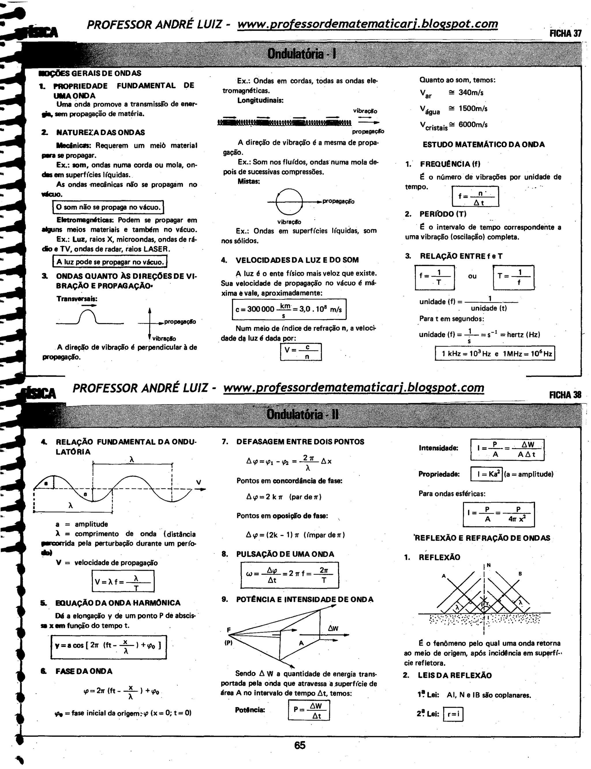 FUNDAMENTAL DE
Uma Ónda promove a transmissã'o de ener-
liil. sem propagação de matéria.
2. NATURElADASONDAS
llednica: Requerem um meio material
..,. se propagar.
Ex.: som, ondas numa corda ou mola, on-
das em superf(cies l(quidas.
As ondas mecânicas não se propagam no
Wcuo.
j,...o_so_m_n_ã_o_s_e_p-ro_p_a_ga-no-vá_c_u_o..,.
Ellrtromagntltic:as: Podem se propagar em
_.ns meios materiais e também no vácuo.
Ex.: Luz, raios X, microondas, ondas de rá-
cio e TV, ondas de radar, raios LASER.
IA luz pode se propagar no vácuo. I
3. ONDAS QUANTO ÀS DIREÇ0ES DE VI-
BRAÇÃO E PROPAGAÇÃO•
Transvenais:
-___(___ _j___propegaç«o
l:raçloA direção de vibração é perpendicular à de
propagação.
4.. RELAÇÃO FUNDAMENTAL DA ONDU-
LATÓRIA
À
I
I
I
I v
---1--- ~
I
I
À
a = amplitude
A = comprimento de onda .. (distância
~a pela perturbação durante um per(()o
....V = velocidade de propagação
IV=Àf=+l
&. E:DUAÇÃO DA ONDA HARMONICA
011 a elongação y de um ponto P de abscis- ·
se x em função do tempo t.
fY=acos [ 271" (ft-: T) +.p0 ]
I. FASE DA ONDA
.,o= 271" (ft- _x_) +tpo
À .
oPe =fase inicial da origem~tp (x =O; t = 0)
Ex.: Ondas em cordas, todas as ondas ele-
tromagnéticas.
Longitudinais:
vibraçio
gação.
Ex.: Som nos flu(dos, ondas numa mola de-
pois de sucessivas compressões.
Mistas:
8 ..propagaçio
vibraçlo
Ex.: Ondas em superf(cies l(quidas, som
nos sólidos.
4. VELOCIDADES DA LUZ E DO SOM
Aluz é o ente físico mais veloz que existe.
Sua velocidade de propagação no vácuo é má·
xima evale, aproximadamente:
Ic=300000~=3,0 .10
8
m/sI
Num meio de (ndice de refração n, a veloc~
.dade da luz é dadar;p:..;;o.:..:r:_,.......,
IV=-7-1
1. DEFASAGEM ENTRE DOIS PONTOS
Pontos em concordância de fase:
6. tp = 2 k 71" (par de 1r)
Pontos em oposição de fase:
6. .p = (2k - 1) 1r ((mpar du)
8. PULSAÇÃO DE UMA ONDA
IW=~=27rf=+ I
9. POT~NCIA E INTENSIDADE DE ONDA
F
IPI
Sendo 6. W a qÚantidade de energia trans-
portada pela onda que atravessa a.superf(cie de
área A no intervalo de tempo l:lt, temos:
Pottncia: ~
65
Quanto ao som, temos:
var !;!!! 340m/s
Vágua !;!!! 1500m/s
Vcristais!;!!! 6000m/s
ESTUDO MATEMATICO DA ONDA
1. FREOU~NCIA (f)
r: o número de vibrações por unidade de
tempo.
If=-t2-l
2. PERfODO (T)
r: o intervalo de tempo correspondente a
uma vibração (oscilação) completa.
3. RELAÇÃO ENTRE f e T
EB ou rT= ; t
unidade (f) = -----'--
unidade (t)
Para tem segundos:
unidade (f) = - 1- = s-1
=hertz (Hz)
s
Intensidade:
1=+=~1
Propriedade: I= Ka2
j(a=amplitude)
Para ondas esféricas:
ll=-+=--&1
'REFLEXÃO E REFRAÇÃO DE ONDAS
1. REFLEXÃO
~.;:~:;?'}
I
r: o fenômeno pelo qual uma onda retorna
ao meio de origem, após incidência em supl'rf(-•
cie refletora.
2. LEIS DA REFLEXÃO
1~ Lei: AI, N e IB são coplanares.
2~ Lei: Ir= i j
 