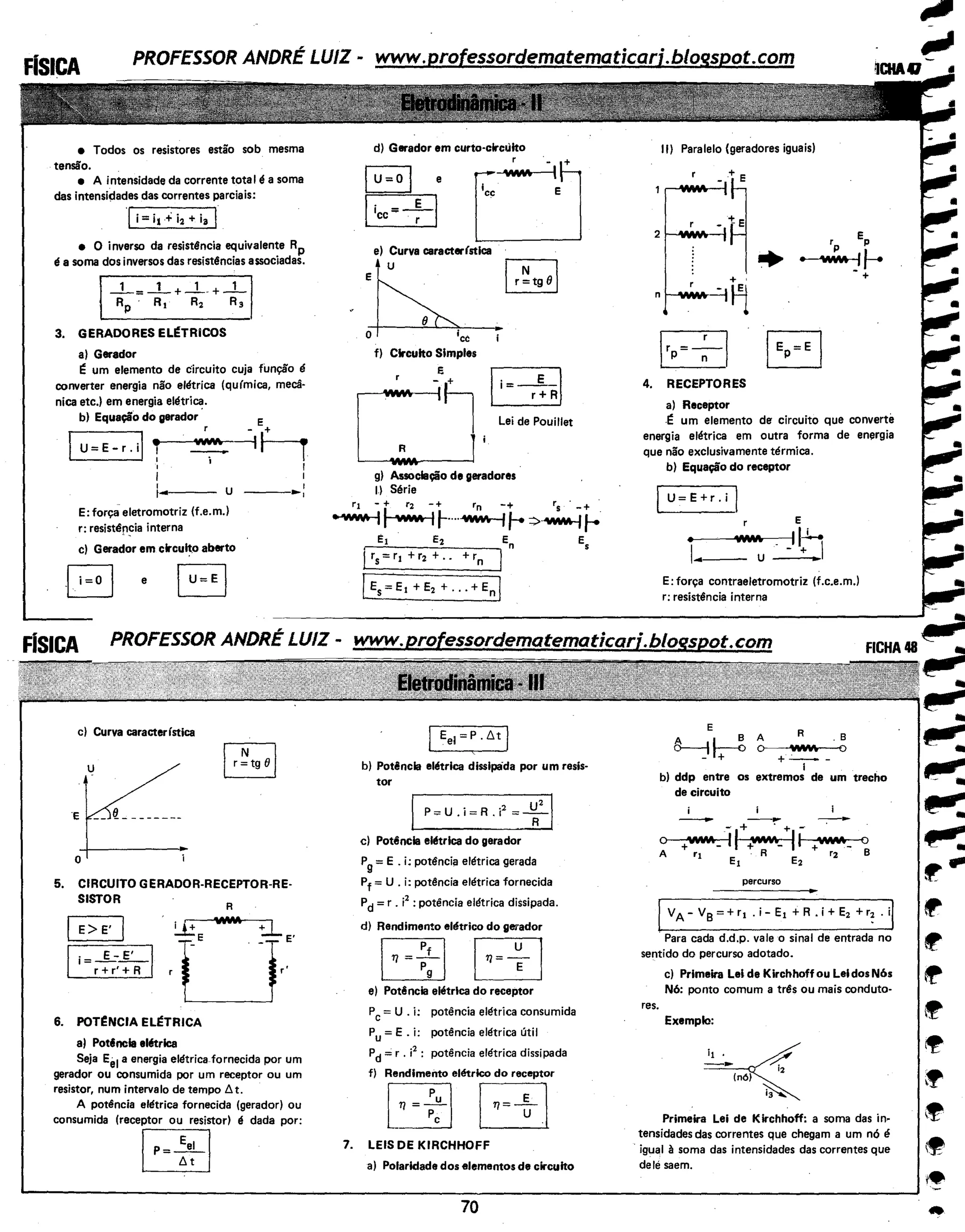 • Todos os resistores estão sob mesma
tensão.
• A intensidade da corrente tota I é a soma
das intensidades das correntes parciais:
., i= it +i2 + ia I
• O inverso da resistência equivalente RP
é a soma dos inversos das resistt!ncias associadas.
_1_= _1_ + _1__ + _1_
Rp · R1 R2 R3
3. GERADORES EL~TRiCOS
a) Gerador
~ um elemento de circuito cuja função é
converter energia não elétrica (qufmica, mecâ-
nica etc.) em energia elétrica.
b) Equação do gerador
I• VJ1J',;t;,
U=E-r.i 1 -...._____,_ i
I
~...- - - u
E: força eletromotriz (f.e.m.)
r: resistép~ia interna
___.,..,
c) Gerador em clrcuit.o aberto
-B e
c) Curva caracterfstica
u
T
E --L-------
+-------·
o i
5. CIRCUITO GERADOR-RECEPTOR-RE-
SISTOR
IE>E' I
li=~fR-1
6. POT~NCIA EL~TRICA
a) Potincla el6trlca
R
Seja Eel a energia elétrica fornecida por um
gerador ou consumida por um receptor ou um
resistor, num intervalo de tempo!::. t.
A potência elétrica fornecida (gerador) ou
consumida (receptor ou resistor) é dada por:
~
d) Gerador em curto-clrcúito
D
r . +
.
E
e
e) Curva caracterfstlca
•u ~
e~- ~
~rf) Circuito Simples
r _e+ Ii= E -I
o'~·$·,:.:,..
g) Associação de geradores
I) Série
r1 - + r2 -+ rn -+ r5 · -+ ·
~I "J'#A 11-••oo~ 1-=>~ 1--
e, E2 En E
5
[ rs=r1 +r2 + .. +rn
[Es=E1 +E2 + ... +Enl
Eei=P.!J.t I
b) Potência elétrlca disslpàda por um resis-
tor
I P=U.i=R.i
2
=*1
c) Potência ek!trlca do gerador
Pg =E . i: pott!ncia elétrica gerada
Pf = U . i: potência elétrica fornecida
Pd =r . i2
: potência elétrica dissipada.
d) Rendimento elétrico do gerador
EE EIJe) Potência elétrlca do receptor
Pc= U . i: potência elétrica consumida
Pu= E. i: potência elétrica útil
Pd =r . i2
: potência elétrica dissipada
f) Rendimento elétrico do receptor
EJBr=EJ7. LEIS DE KIRCHHOFF
a) Polaridade dos elementos de circuito
70
11) Paralelo (geradores iguais)
EPrp
• 'WM -'~+
4. RECEPTORES
a) Receptor
-~ um elemento de circuito que converte
energia elétrica em outra forma de energia
que não exclusivamente térmica.
b) Equação do receptor
U=E+r.i I
E
• W.M . IIJ....
I -
·+I...- - U
E: força contraeletromotriz (f.c.e.m.)
r: resistência interna
R .B
'IIV.I'>;. o
+-·--
1
b) ddp entre os extremos de um trecho
de circuito
i
- --....- + . + -
O +'iM/A. ~~ +W..V.h_ llt--+'V'Jt..lfllf,liWIAr-_~o
A r1 Et A E
2
r2 B
percurso
IVA- v8 = + r1 . i- E1 +R . i+ E2 +r~ . ii
· Para cada d.d.p. vale o sinal de entrada no
sentido do percurso adotado.
res.
c) Primeira Lei de Kirchhoff ou Lei dos N6s
N6: ponto comum a trt!s ou mais conduto-
Exemplo:
(nó)
Primeira Lei de Kirchhoff: a soma das in-
tensidades das correntes que chegam a um nó é
· igual à soma das intensidades das correntes que
delé saem.
 