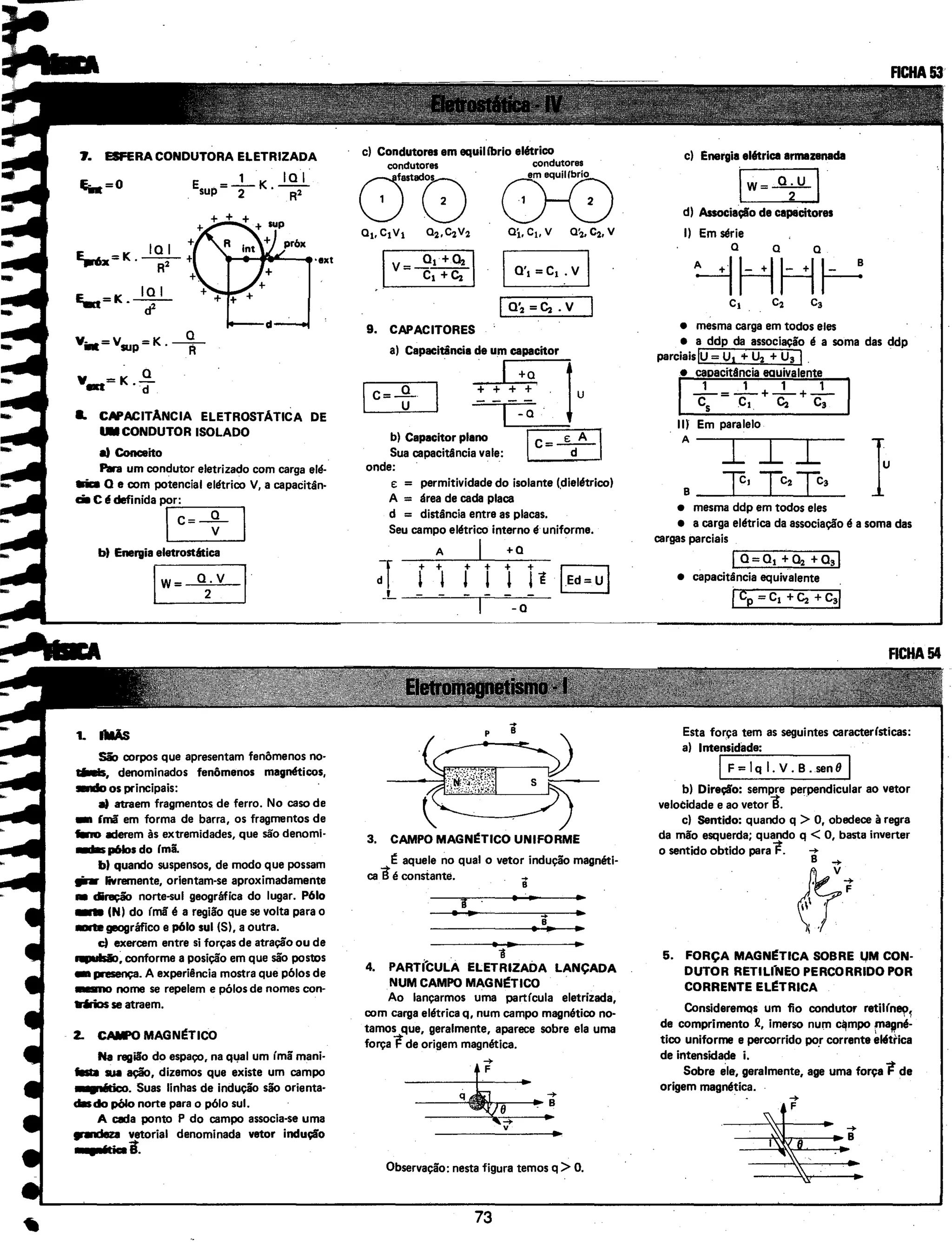7. ESFERA CONDUTORA ELETRIZADA
E . = - 1
- K J..Ql_sup 2 · R2
+
E,mx=K.~+
R +.
I:: =K JQ.!_..... • cf
ovillt=vsup = K . --R-
oV_.=K."(I
._ CAPACITANCIA ELETROSTATICA DE
. .CONDUTOR ISOLADO
a) Conceito
Para um condutor eletrizado com carga elé·
1ri1:a a e com potencial elétrico V, a capacitân·
a. c é cEfinida T~= + I
bt Energia eletrostética
LIw_=_o-=2:.-.v_...JI
1. I1IIÃS
São corpos que apresentam fenômenos no·
tilllls, denominados fenômenos magnéticos,
...., os principais:
a) atraem fragmentos de ferro. No caso de
- ímã em forma de barra, os fragmentos de
fino aderem às extremidades, que são denomi·
_.. p61os do Imã.
bt quando suspensos, de modo que possam
,;.. livremente, orientam-se aproximadamente
• diração norte-sul geográfica do lugar. P61o
_. (N) do ímã é a região que se volta para o
..ugeográfico e p61o sul (S), a outra.
cl exercem entre si forças de atração ou de
qpulsio, conforme a posição em que são postos
- presença. A experiência mostra que pólos de
_.., nome se repelem e pólos de nomes con·
1r.lrios se atraem.
Z. CAIFO MAGN~TICO
Na região do espaço, na q~al um ímã mani·
ilstll sua ação, dizemos que existe um campo
.....-x:o. Suas linhas de indução são orienta·
clilsdo pólo norte para o pólo sul.
A cada ponto P do campo associa-se uma
.,..:leza vetorial denominada vetor indução
• (ticai.
c) Condutores em equilíbrio elétrico
condutores condutores
ou(}{)a1,c1v1 a2 ,~V2 Oj,c,, v 02.c2. v
Ia·, =C1 _.v
1 a·2 =~.v
9. CAPACITORES
a) Capacitância de um capacitor
.------:,...--..., . I +a
c=-º- + + + +
u
b) Capacitar plano
Sua capacitância vale:
onde: ·
-Q
jc=~l
e: = permitividade do isolante (dielétrico)
A = área de cada placa
d = distância entre as placas.
Seu campo elétrico interno é uniforme.
A I +O
-a
3. CAMPO MAGN~TICO UNIFORME
É aquele no qual o vetor indução magnéti·
ca Bé constante. . ..
B
i
...
. 1
4. PARTi'CULA ELETRIZADA LANÇADA
NUM CAMPO MAGN~TICO
Ao lançarmos uma partícula eletrizada,
com carga elétrica q, num campo magnético no·
tamos que, geralmente, aparece sobre ela uma
força Fde origem magnética.
·~.....v
Observação: nesta figura temos q >O.
73
c) Energia elétrica armazenada
lw=~l
d) Associação de capacitores
I) Em série
a a a
~~H~
• mesma carga em todos eles
• a ddp da associação é a soma das ddp
parciaislu= u, + u2 + u, I.
• capacitlincia eauivalente
I_1_=_.1_ ... _1_ ... _1_
. cs c~. ~ c,
IIJ Em paralelo
A
I I I
8 __JCLc-~_J:Lc_2_J:Lc_3_
• mesma ddp em todos eles
• a carga elétrica da associação é a soma das
cargas parciais
~--~---
1o= o, + ~ +o,l
• capacitância equivalente .
1cp = c, ...~ ...c,l
Esta força tem as seguintes caracterlsticas:
a) Intensidade:
J F=lqi.V.B.senoJ
b) Direção: sempre perpendicular ao vetor
velocidade e ao vetorB. .
c) Sentido: quando q > O, obedece à regra
da mão esquerda; quando q < O, basta inverter
o sentido obtido paraF. -+
&·5. FORÇA MAGN~TICA SOBRE l,IM CON·
DUTOR RETILfNEO PERCORRIDO POR
CORRENTE EL~TRJCA
ConsidereiTIQs um fio condutor retilín~
1
de comprimento 2, imerso num c~mpo f"ll!"é·
tico uniforme e percorrido po_r corrente e"trica
de intensidade i.
Sobre ele, geralmente, age uma força Fde
origem magnética.
 
