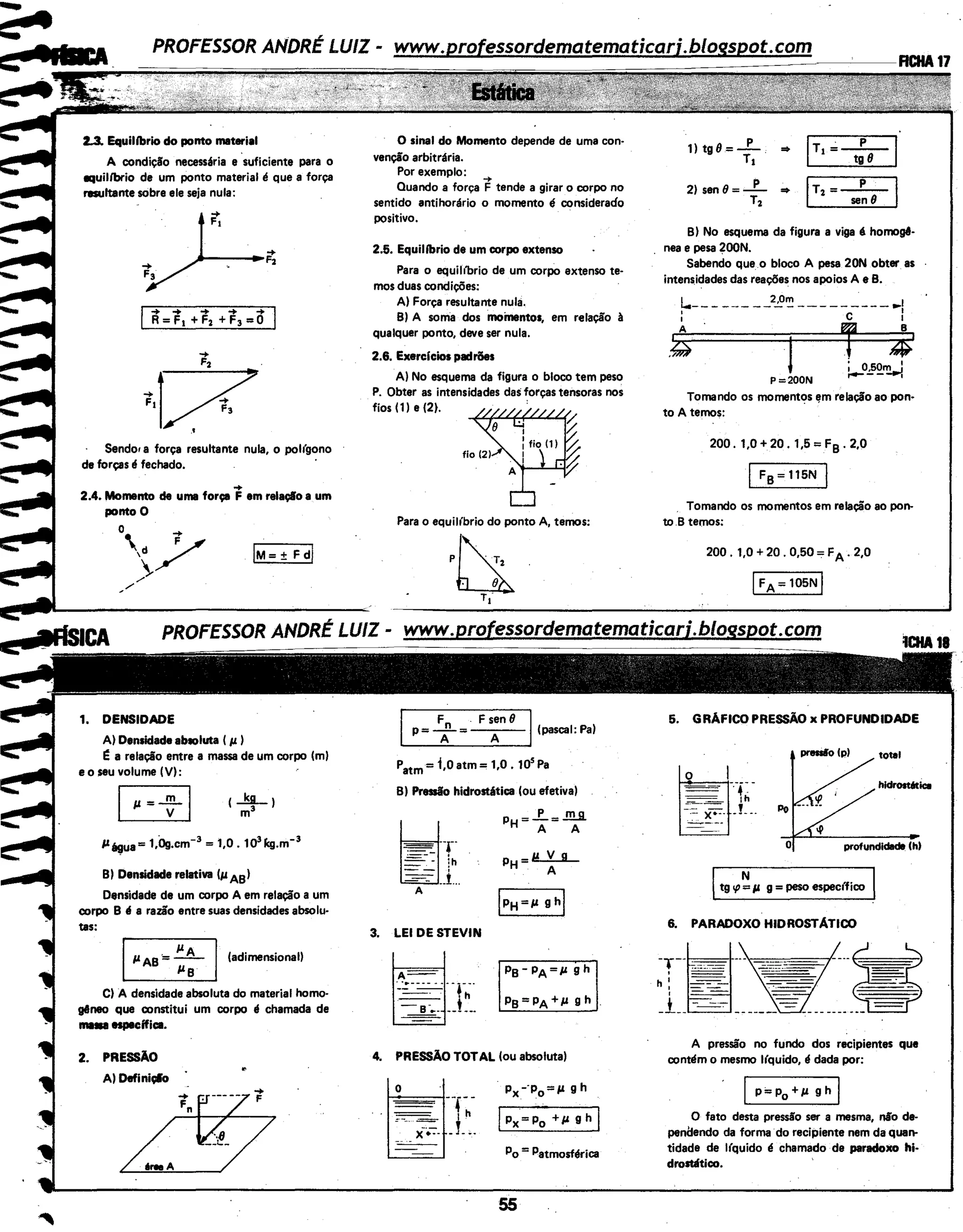 2.3. Equilfbrio do ponto material
A condição necessária e suficiente para o
equih'brio de um ponto material é que a força
resultante sobre ele seja nula:
Sendo• a força resultante nula, o polfgono
de forças é fechado.
..2.4. Momento de uma força F em relaçlo a um
ponto O
o ..
' /,d
>, /
1. DENSIDADE
A) Densidade abtoluta ( p. )
ea relação entre a massa de um corpo (m)
e o seu volume (V):
P~ua= 1,0g.cm-3
= 1,0. 1olkg.m-3
8) Densidade relativa (pA8)
Densidade de um corpo A em relação a um
corpo 8 é a razão entre suas densidades absolu·
tas:
Ip. A8 ·= -;;-- I(adimensional)
C) A densidade absoluta do material homo·
gêneo que constitui um corpo é chamada de
1111111 especifica.
2. PRESSÃO
A) Definiçlo
6-A
O sinal do Momento depende de uma con·
venção arbitrária.
Por exemplo: -+
Quando a força F tende a girar o corpo no
sentido antihorário o momento é considerado
positivo.
2.5. Equilfbrio de um corpo extenso
Para o equihbrio de um corpo extenso te·
mos duas condições:
A) Força resultante nula.
8) A sorria dos momentos, em relação à
qualquer ponto, deve ser nula.
2.6. Exerclcios padrões
A) No esquema da figura o bloco tem peso
P. Obter as intensidades das forças tensoras nos
fios (1) e (2). ·
Para o equil(brio do ponto A, temos:
F .Fsen81
p= -f-= A (pascal: Pa)
Patm= i,o atm = 1,0. 10
5
Pa
8) Pressão hidrostática (ou efetiva)
3. LEI DE STEVIN
PH =..f.. =.!!!Jl
A A
PH=M...Y..JL.
A
4. PRESSÃO TOTAL (ou absoluta)
· Px--p0
=p. g h
IPx = Po +P. g h I
Po = Patmosférica
55
1) tg8.=-p- -
T,
2) sen 8 = _P_ •
r,
jr,.;t!T-1
,T,=---!ns- I
8) No esquema da figura a viga é homogê·
nea e pesa 200N.
Sabendo que o bloco A pesa 20N obter. as
intens.idades das reações nos apoios A e 8.
~--- ---- __2_B~ ---------.,.I
i ~ ~
-~ ·t : 4i-0.:_52_~
P=200N
Tornando os momentos 11m relação ao pon-
to A temos:
200. 1.0 +20. 1,5 = F8 . 2.0
IF8 =115N I
Tomando os momentos em relação ao pon-
to.8 temos:
200. 1,0 + 20. 0,50 = FA. 2,0
IFA = 105N I
5. GRÁFICO PRESSÃO x PROFUNDIDADE
preaio (p) total
-.·f~- hldrost6tica
'...--·
.
profundl~ (h)
Itg 1{1 ~p g = peso espec(fico
6. PARADOXO HIDROSTÃTICO
-T--~:.oooc-=- y --:::=.7.:CC.: - - - - -' = = .=,_
h! --- ·.·.-· ~-
' - - =---
+ ----=--:- --=- --===----- ------ -----------
A pressão no fundo dos recipientes que
contl!m o mesmo l(quido, I! dada por:
IP=Po + p. g h I
O fato desta pressão ser a mesma, não de-
penilendo da forma ·do recipiente nem da quen-
tidade de )(quido é chamado de paradoxo hi-
drostlitico.
 