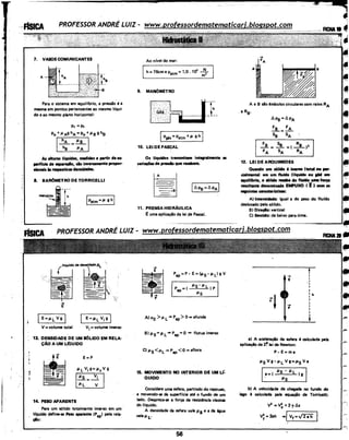 ,~ ,
7. VASOSCOMUNICANTES
A
Para o sistema em equiUbrio, a pressão é a
mesma em pontos pertencentes ao mesmo ll'qui-
do e ao mesmo plano horizontal:
P1 =P2
Po +ll Ag hA = Po +I' B 9 he
1~=~1
As alturas líquidas, medidas a partir da su-
perfície de IIPiraçlo, sio inversamente propor-
clonais h respectivas densid••·
.8. BAR0METRO DE TORRICELLI
IPatm = ll g h j
Ao nfvel do mar:
Ih= 76cm e Patm = 1,0. 111 ~
9. MANOMETRO
l'i.iG'h fF:::'.::··.::> ;---~---- ----. ·.·.· .....
IPgás = Patm+ ll g h I
10. LEI DE PASCAL
Os llquidos transmitem integralmente es
variações de pressio que recebem.
11. PRENSA HIDRÁULICA
E: uma aplicação da lei de Pascal.
•· --~
A e B são 'mbolos circulares com raios RA
. e R8•
~Pe=t.pA
~=~
Se SA
12. LEI DE ARQUIMEDES
Quando um s61ido 6 imerso (total ou,.,..
cialmentel em um fluido (líquido ou p.t em
lqUilfbrio, O s61ido I'MIIbe do fluido Ullll força
multentt denomi~a EMPUXO ( Ê ) com as
seguintes ceracterístices:
A) lntensidlcle: igual a do peso do flufdo
deslocado pelo sólido.
B) Diraçlo: vertical
é:) Sentido: de baixo pera cima.
':
..~ ---------'@1
PROFESSOR ANDRÉ LUIZ- www.professordematematicarj.blogspot.com
-+
E
IE=JJ.i. Vgl
V= volume total
E=JJ.L vi g I
vi =volume imerso
13. DENSIDADE DE UM SOLIDO EM RELA-
ÇAO A UM LfQUfDO
E=P
14. PESO APARENTE
Para um sólido totalmente imerso em um
l(quido define-se Peso apanante (Papl pela rel.!l-
çlo: .
•
-+
-
-
-+p
A) ug >p. L• Pap >O• afunda
15. MOVIMENTO NO INTERIOR DE UM u:
QUIDO
Considere uma esfera, partindo do repouso,
e movendo-se da superf(cie até o fundo de um
lado. Despreza-se a força de resistência viscose
do lfquido.
A densidade da esfera vale p.S e a da égua
wllp.~ . ·
56
I
I
I
I
I
:hI
I
I
I
I
I
•
a) A aceleração da esfera é calculada pela
apliceçio da 2~ lei de Newton:
P-E=ma
P.sVg-p.L Vg=~-tsVa
j.a=l l'sl'~ ~'L lo I
b) A velocidade de chegada no fundo do
lago 6 calculada pela equação de Torricelli:
V2
=V~ +2'Y~S
v; = 2ah •/.-v_
1
_=_../2ih_2_a_h__,
 