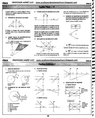 O ponto objeto P e o pontO imagem P' lio si·
~icos em relação à superfície refletore e têm
naturuas opostas.
3. IMAGEM DE UM OBJETO EXTENSO
A !A'
&~~---~-~~C B B' C
O objeto e e imagem têm mesmas dimentões.
O espelho plano troca a esquerda pela direita e
vice-versa.
4. CAMPO VISUAL DE UM ESPELHO PLA-
NO A UM OBSERVADOR O.
~ a regiio do espaço que o observador O
vê por reflexio no
Qj
I
tI
I
--+---
1
1. ,
~ 1/ /.,.."'
r I ,;,.
O
• f ,:_,,......
Jr
1. ESPELHO ESF~RICO
etoda calota eslérica em que uma de suas
superfJcies é refletora.
,,",.----- N
/ ., ..
f
~
I <"


,........ ___...
Espelho e~rico
convexo
Espelho esférico
côncavo
2. ELEMENTOS DE UM ESPELHO ESF~·
RICO
/
/
/
r
I


....=....::----<i~=---1)
.eixo principal
'',....... __.__.......
C: centro de curvatura
V: vértice
R; ralo de curvatura
F: foco principal
::=di~ância focal
eixo secund*io
"'J
5. TRANSLAÇÃO DE UMESPELHOPLANO
"~'-------~--
Quando um espelho plano se tren-. retilinea·
mente de uma distâncie d, a imagem de u111 ob-
jeto fixo se translade de 2d, no mesmo sentido.
Quando um espelho plano se trentlada retilinea-
mente, com velocidade de m6dulo V, a imagem
de um obj!!:to f'IXo se lrenslade com velocidade
dem6dulo2V.
6. ROTAÇÃO DE UM ESPELHO PLANO
R R'
o
Quando um espelho plano gira de um ângu-
lo a, em torno de um eixo perpendicular ao
3. RAIOS NOTAVEIS
a) Espelho côncavo
c
bl Espelho convexo
c
/
60
plano de incidência da luz, o raio refletido de
um mesmo raio incidente, girará de P= 2a.
7. NOMERO DE IMAGENS DE UMOBJÉTO
SITUADO' ENTRE DOIS ESPELHOS PLA·
NOSQUE FORMAM UM ANGULOa
Sendo a divisor de 360°, temos:
360°
Se - - for par, a fórmula é aplicável para
a
qualquer posição de P entre os espelhos E1 e E2 •
Se 360õ for (mpar, a fórmula é aplicável
a
para o objeto {P) situado no plano bissetor do
diedro (a).
F c
~~
4. CONSTRUÇÃO DE IMAGENS
ai Espelho côncavo
o
jobjeto antes de C l
imagem:
reei, invertm e
menor do que o
objetO
imagem:
reei, invertida
e do mesmo
tamonhodo
--F---"""'---+- objoto.·
A'
~
@I
-ii
(III
••..
"'~
@III
....
...f!l'
f/111
 