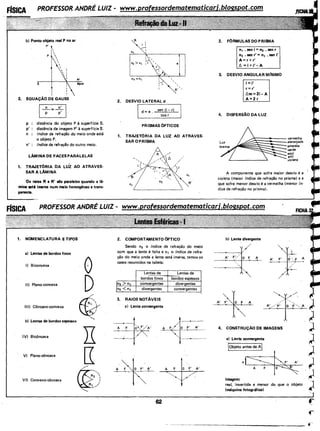 b) Ponto objeto real P no ar
P' ~
•'1p 
s
I

I

I
I
. 2. EQUAÇÃO DE GAUSS
I ~ = ~: l
ar
água
p : distância do objeto P à superfície S.
p' : distância da imagem P' à superfície S.
n : índice de refração do meio onde está
o objeto P.
n' : índice de refração do outro meio.
LÂMINA DE FACES PARALELAS
1. TRAJETORIA DA LUZ AO ATRAVES-
SARA LAMINA
Os raios R e R' são paralelos quando a lã-
·mina ati imersa num meio homogêneo e trans-
parente.
1. NOMENCLATURA E TIPOS
a) Lentes de bordos finos
I) Biconvexa
11) Plano-convexa
III) Côncavo-convexa
b) Lentes de bordos espessos
IV) Bicôncava
V) Plano-côncava
VI) Convexo-côncava
0
D
©......
R
'
e
' '
'R' '
2. DESVIO LATERAL d
d = e . sen (i - r)
cos r
PR ISMAS OPTICOS
1. TRAJETORIA DA LUZ AO ATRAVES·
SARO PRISMA
2. COMPORTAMENTO 0PTICO
Sendo nz o índice de refração do meio
com que a lente é feita e n1 o índice de refra-
ção do meioonde a lente está imersa, temos os
casos resumidos na tabela:
Lentes de
bordos fi nos
[nz > n1 convergentes
tn2 <n1 divergentes
3. RAIOS NOTÃVEIS
a) Lente convergente
Lentes de
bordos espessos
divergentes
convergentes
A F A'
A F O F' A'
62
2. FORMULAS DO PRISMA
n1 • sen i= nz • sen r
n2 • sen r'= n1 • sen i'
A= r+ r'
6 =i+i'- A
3. DESVIO ANGULAR MfNIMO
i=i'
r= r'
t.m=2i-A
A=2 r
4. DISPERSÃO DA LUZ
"
A~~~~~~~~= vermelha;alaranjada
.amaréla
verde
azul
an'al
violeta
A componente que sofre maior desvio é a
violeta (maior índice de refração no prisma) e a
que sofre menor desvio é a vermelha (menor ín-
dice de refração no prisma).
4. CONSTRUÇÃO DE IMAGENS
a) Lente convergente
!objetoantes de AI
o!~· A
A F O~
Imagem:
real, invertida e menor do que o objeto
(máquina fotográfica)
 