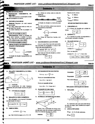 FUNDAMENTAL DE
Uma Ónda promove a transmissã'o de ener-
liil. sem propagação de matéria.
2. NATURElADASONDAS
llednica: Requerem um meio material
..,. se propagar.
Ex.: som, ondas numa corda ou mola, on-
das em superf(cies l(quidas.
As ondas mecânicas não se propagam no
Wcuo.
j,...o_so_m_n_ã_o_s_e_p-ro_p_a_ga-no-vá_c_u_o..,.
Ellrtromagntltic:as: Podem se propagar em
_.ns meios materiais e também no vácuo.
Ex.: Luz, raios X, microondas, ondas de rá-
cio e TV, ondas de radar, raios LASER.
IA luz pode se propagar no vácuo. I
3. ONDAS QUANTO ÀS DIREÇ0ES DE VI-
BRAÇÃO E PROPAGAÇÃO•
Transvenais:
-___(___ _j___propegaç«o
l:raçloA direção de vibração é perpendicular à de
propagação.
4.. RELAÇÃO FUNDAMENTAL DA ONDU-
LATÓRIA
À
I
I
I
I v
---1--- ~
I
I
À
a = amplitude
A = comprimento de onda .. (distância
~a pela perturbação durante um per(()o
....V = velocidade de propagação
IV=Àf=+l
&. E:DUAÇÃO DA ONDA HARMONICA
011 a elongação y de um ponto P de abscis- ·
se x em função do tempo t.
fY=acos [ 271" (ft-: T) +.p0 ]
I. FASE DA ONDA
.,o= 271" (ft- _x_) +tpo
À .
oPe =fase inicial da origem~tp (x =O; t = 0)
Ex.: Ondas em cordas, todas as ondas ele-
tromagnéticas.
Longitudinais:
vibraçio
gação.
Ex.: Som nos flu(dos, ondas numa mola de-
pois de sucessivas compressões.
Mistas:
8 ..propagaçio
vibraçlo
Ex.: Ondas em superf(cies l(quidas, som
nos sólidos.
4. VELOCIDADES DA LUZ E DO SOM
Aluz é o ente físico mais veloz que existe.
Sua velocidade de propagação no vácuo é má·
xima evale, aproximadamente:
Ic=300000~=3,0 .10
8
m/sI
Num meio de (ndice de refração n, a veloc~
.dade da luz é dadar;p:..;;o.:..:r:_,.......,
IV=-7-1
1. DEFASAGEM ENTRE DOIS PONTOS
Pontos em concordância de fase:
6. tp = 2 k 71" (par de 1r)
Pontos em oposição de fase:
6. .p = (2k - 1) 1r ((mpar du)
8. PULSAÇÃO DE UMA ONDA
IW=~=27rf=+ I
9. POT~NCIA E INTENSIDADE DE ONDA
F
IPI
Sendo 6. W a qÚantidade de energia trans-
portada pela onda que atravessa a.superf(cie de
área A no intervalo de tempo l:lt, temos:
Pottncia: ~
65
Quanto ao som, temos:
var !;!!! 340m/s
Vágua !;!!! 1500m/s
Vcristais!;!!! 6000m/s
ESTUDO MATEMATICO DA ONDA
1. FREOU~NCIA (f)
r: o número de vibrações por unidade de
tempo.
If=-t2-l
2. PERfODO (T)
r: o intervalo de tempo correspondente a
uma vibração (oscilação) completa.
3. RELAÇÃO ENTRE f e T
EB ou rT= ; t
unidade (f) = -----'--
unidade (t)
Para tem segundos:
unidade (f) = - 1- = s-1
=hertz (Hz)
s
Intensidade:
1=+=~1
Propriedade: I= Ka2
j(a=amplitude)
Para ondas esféricas:
ll=-+=--&1
'REFLEXÃO E REFRAÇÃO DE ONDAS
1. REFLEXÃO
~.;:~:;?'}
I
r: o fenômeno pelo qual uma onda retorna
ao meio de origem, após incidência em supl'rf(-•
cie refletora.
2. LEIS DA REFLEXÃO
1~ Lei: AI, N e IB são coplanares.
2~ Lei: Ir= i j
 