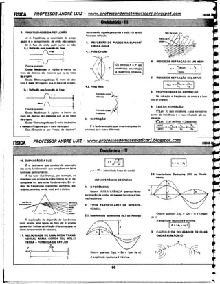 3. PROPRIEDADES DA REFLEXÃO
a) A freqüéncia, a velocidade de propa-
gação e o comprimento de onda não variam.
b) A fase da onda pode variar ou não.
b1 ) Reflexio com inversio da Fase
___!::::_t.
--------:::v----1~
Ocorre quando:
Ondas Mecânicas: A rigidez e inércia do
meio de destino são maiores que as do meio
·de origem.
Ondas Eletromagllfticas: O meio de des-
tino é mais refringente que o meio de origem.
bz I Reflexio sem Inversio de Fase
_ ___;_J(.___-_ __....t
-í~---+1
Ocorre quando: f
Ondas Mecânicas: A rigidez e inércia do
meid de destino são menores que as do meio
de origem.
Ondas Eletromagnllticas: O meio de destino
é menos refringente que o meio de origem.
Obs.: Entenda-se por "meio de destino"
10. DISPERSÃO DA LUZ
10 o fenômeno que consiste da separação
das cores fundamentais que compõem um feixe
luminoso policromático.
A luz solar {luz branca), por exemplo, ao
atravessar um prisma de vidro imerso no ar, de-
compõe-se'em sete cores fundamentáis. Em or-
dem de freqüências crescentes: vermelho, ala-
ranjado, amarelo, verde, azul, anil e violeta.
"Í/-iiiiiii~~~§~:::::::.::r.rmeJho, .,:~:J:ro
verde
azul
anil
violeta
A explicação da dispersão da luz branca
num prisma está ligada ao fato de o prisma
apresentar (ndices de refração diferentes para as
cores romponentes do espectro.
11. VELOCIDADE DE UMA ONDA TRANS-
VERSAL NUMA CORDA (OU MOLA)
TENSA- FORMULA DE TAYLOR
-+
v
-+
-
r'
F
Í
--<? ·.·
L
como sendo aquele para onde a onda iria se não·
houvesse reflexão.
4. REFLEXÃO DE PULSOS NA SUPERFI:
CIEDAAGUA
4.1. Pulso Circular

/
4.2. Pulso Reto
'
I
I
I
I
I
p•
•
frente de onda
retlerida
trente de onda
incidente
5. REFRAÇÃO .
Os centros P e P' são
simétricos em relação
à superffcie refletora.
10 o fenômeno pelo qual uma onda passa de
um meio para outro diferente.
lv= 1-fl
p = ~ (densidade linear da corda)
L
INTERFER~NCIADE ONDAS
1. o FENOMENO
Ocorre INTERFERtNCIA quando há su-
perposição de ondas de mesma natureza e mes-
ma freqüéncia.
2. TIPOS PARTICULARES DE INTERFE·
R!NCIA
2.1. Interferência construtiva IICI ou Refor~
Ocorre quando: !J.<Pp = 2k 11 (par de 11)
A amplitude resultante é máxima.
A
6. ÍN.OICE DE REFRAÇÃO DE UM MEIO
n=
7. fNDICE DE REFRAÇÃO RELATIVO
1 n2.1 =+=+~
8. PROPRIEDADES DA REFRAÇÃO
Na refração a freqüéncia da onda e a fase
não se alteram.
9. LEIS DA REFRAÇÃO
1~ Lei: O raio incidente, a reta normal no
ponto de incidência e o raio retratado são ccr
planares.
2~ Lei: (Lei de Snell - Descartes)
I
sen i _ 0z _:~---:-----x-~:::-1
~--o;-- v;-- -r;-~
22. Interferência Destrutiva (ID) ou Anula-
mento
7.
/I
I' ...____.,/
Ocorre quando: Á<Pp = (2k - 1) 11 ((mpar
de 11)
A amplitude resultante é m(nima.
IA=la1 -'a:i li
3. CALCULO DA DEFASAGEM DE DUAS
ONDAS NUM PONTO
 