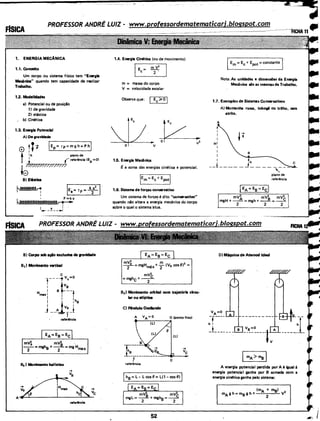 1. ENERGIA MECÂNICA
1.1. Conceito
Um corpo ou sistema Hsico tem "Energia
Mlcânlce" quando tem capacidade de realizar
Trabalho.
1.2. Modalidades
a) Potencial ou de posição
1) de gravidade
2) elástica
b) Cilllltica
1.3. Enervlll Potancllll
A) De gravidade
,,...
0 :t p
t 'h plano de
1
f referência IEP =O)
I frff/7/??T/.177/?/
te
Bl E..stlca
~ IEe=TF=~I
~X
I
1,._ -~·--·1
B) Corpo 1Gb açio exclusiva da .-avldade
81I Movimento vertical
c
1
___ _, Vc=O
: 4vs
H .I st---1mexi 1 I
I I I
I t ,hs
I .,;,V I
j --~ jJ
retertocia
mV~ mV~ ·
--=mgh8 +--=mgH
2 2 max
~) Movimento bal(stlco
reterfncla
1.4. Energia Cin6tica (ou de movimento)
I
E= mV2
. c 2 .
m = massa do corpo
V = velocidade escalar
Observe que:
v
1.5. Energia Mec:ânlca
~ a soma das energias cinética e potencial.
·!Em= Ec+ Epotl
1.6. Sistema de forças con•vatiw
Um sistema de forças é dito "con•vatlw"
quando não altera a en..:gia mecânica do corpo
sobre o qual o sistema·atua.
mV~ m
8
2
- 2-= mgHmáx + "2 (V0 cos I =
mV2
=mghc+f
83 ) Movimento orbital com trajat6rlll clrcu· .
lar ou elfptlca
C) Nndulo Oscilando
A VA= O O (ponto fixo)
I (Ll
'

'
B'
-r------ . ... ...
_i~~--------~:~8.::_-_.,_ vc
' crefeTtncia
52
:a-==,
IEm= Ec + Epot =constante I.
Nota:As unidades e dimensões da Energia
Mecânica são as mesmas de Trabalho.
1.7. Exemplos de Sistemas Con•vatiws
i
HI
i
I
I
A) Montanha russa, tobogã ou trilho, sem
atrito..
I 4h
__l _____ j ____ ----c
'piano de
referência
- mV2 mV2 mV2
mgH + _____8_ = mgh + __a_= __c
2 2 2
D) Máquina de Atwood Ideal
VA=O
-.----·h I
_!______ _
mA>ms I
A energia potencial perdida por A é igual à
energia potencial i&nha por B somada com a
energia cil"ll!tica ganha pelo sistema:
11 ..
 