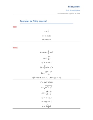 Formulas de física general. MRU v=et e=ei+vi.t ∆e=ef-ei MRUV e=vi.t+12.a.t2 am=∆v∆t vf=vi+a.t ∆x=12vi+vft ∆x=vf2-vi22a vf2=vi2+2a∆x→      ∆x=(xf-xi) vf=vi2+2a∆x v=vx2+vy2 am=vf-vitf-ti vf=vi+a.t vi=vf-a.t ∆t=vf-via CAIDA LIBRE. vf=g.t t=vg e=12.g.t2⟹t=e12g                   12g=4,9ms2 g=vft              vi=0                   g=9,8ms2 TIRO VERTICAL. v=vi-g.t e=vi.t-12.g.t2 hmax=vi22g vi=2.g.h t=vig    tiempo en alcanzar altura max. g=9,81ms2 vm=ef-eitf-ti o     vm=vi+vf2            o      vm=∆x∆t ai=d2xdt2                   o             ai=dvdt a=et2 ρ=mγ γ=43.π.r3 1 año luz= 9,46X1015 m 