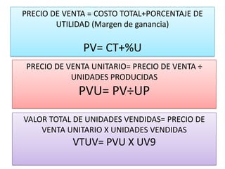 PRECIO DE VENTA = COSTO TOTAL+PORCENTAJE DE
        UTILIDAD (Margen de ganancia)

              PV= CT+%U
 PRECIO DE VENTA UNITARIO= PRECIO DE VENTA ÷
            UNIDADES PRODUCIDAS
             PVU= PV÷UP
VALOR TOTAL DE UNIDADES VENDIDAS= PRECIO DE
    VENTA UNITARIO X UNIDADES VENDIDAS
            VTUV= PVU X UV9
 