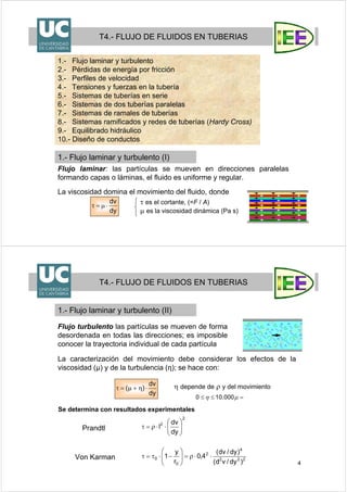 3
1.- Flujo laminar y turbulento
2.- Pérdidas de energía por fricción
3.- Perfiles de velocidad
4.- Tensiones y fuerzas en la tubería
5.- Sistemas de tuberías en serie
6.- Sistemas de dos tuberías paralelas
7.- Sistemas de ramales de tuberías
8.- Sistemas ramificados y redes de tuberías (Hardy Cross)
9.- Equilibrado hidráulico
10.- Diseño de conductos
T4.- FLUJO DE FLUIDOS EN TUBERIAS
1.- Flujo laminar y turbulento (I)
Flujo laminar: las partículas se mueven en direcciones paralelas
formando capas o láminas, el fluido es uniforme y regular.
La viscosidad domina el movimiento del fluido, donde
τ es el cortante, (=F / A)
μ es la viscosidad dinámica (Pa s)dy
dv
⋅μ=τ
4
Flujo turbulento las partículas se mueven de forma
desordenada en todas las direcciones; es imposible
conocer la trayectoria individual de cada partícula
η depende de ρ y del movimiento
dy
dv
)( ⋅η+μ=τ
Se determina con resultados experimentales
2
2
dy
dv
l ⎟⎟
⎠
⎞
⎜⎜
⎝
⎛
⋅⋅ρ=τ
222
4
2
0
0
)dy/vd(
)dy/dv(
4,0
r
y
1 ⋅⋅ρ=⎟⎟
⎠
⎞
⎜⎜
⎝
⎛
−⋅τ=τ
Prandtl
Von Karman
T4.- FLUJO DE FLUIDOS EN TUBERIAS
1.- Flujo laminar y turbulento (II)
La caracterización del movimiento debe considerar los efectos de la
viscosidad (µ) y de la turbulencia (η); se hace con:
=≤≤ μη 000.100
 