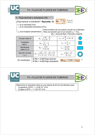 5
¿Flujo laminar o turbulento? Reynolds, Re
ν
⋅
= cLV
Re
v es la velocidad (m/s)
ν es la viscosidad cinemática (m2/s)
Lc es la longitud característica
T4.- FLUJO DE FLUIDOS EN TUBERIAS
1.- Flujo laminar y turbulento (III)
En conductos:
Circular radio R
Cuadrado
lado L:
Rectángulo
lados a y b
Sección circular
ri y re
Para el interior de una tubería circular es el diámetro
Para una sección que no es circular LC = 4.DH
[DH = Area del flujo / Perímetro mojado]
Si Re < 2.000 flujo laminar
Si Re > 4.000 flujo turbulento
⎥
⎦
⎤
⎢
⎣
⎡
s/m
ms/m
2
4
L
L4
L
D
2
H =
⋅
=
)ba(2
ba
DH
+⋅
⋅
=
( ) ( )
)rr(2
rr
)rr(2
rr
D
ei
2
i
2
e
ei
2
i
2
e
H
+⋅
−
=
+⋅π⋅
−⋅π
=
L
4
L
4LC =⋅=
)ba(
ba2
LC
+
⋅⋅
=
( )
)rr(
rr2
L
ei
2
i
2
e
C
+
−⋅
=
2
R
R2
R
D
2
H =
⋅π⋅
⋅π
= DR2
2
R
4LC =⋅=⋅=
CríticaCritico V000.2Re ⇒=
6
T4.- FLUJO DE FLUIDOS EN TUBERIAS
Determinar la velocidad crítica en una tubería de 20 mm de diámetro para:
a) gasolina a 20ºC, ν = 6,48 10-7 m2/s
b) agua a 20ºC, ν = 1,02 10-6 m2/s
 