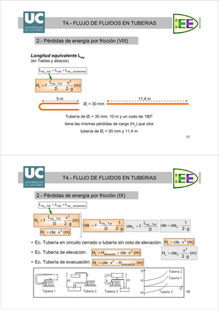 17
Longitud equivalente Leq
(en Tablas y ábacos)
T4.- FLUJO DE FLUIDOS EN TUBERIAS
2.- Pérdidas de energía por fricción (VIII)
Tubería de Øi = 30 mm, 10 m y un codo de 180º
tiene las mísmas pérdidas de carga (HL) que otra
tubería de Øi = 30 mm y 11,4 m
5 m 11,4 m
Øi = 30 mm
)m(
g2
v
D
L
fH
2
Tub_eq
L
⋅
⋅⋅=
accesorios_eqtubtub_eq LLL +=
18
)m(
g2
v
D
L
fH
2
Tub_eq
L
⋅
⋅⋅=
T4.- FLUJO DE FLUIDOS EN TUBERIAS
2.- Pérdidas de energía por fricción (IX)
• Ec. Tubería en circuito cerrado o tubería sin cota de elevación:
• Ec. Tubería de elevación:
• Ec. Tubería de evacuación:
)m(vcteH 2
L ⋅=
)m(vcteHH 2
elevaciónL ⋅+=
)m(HvcteH evacuación
2
L −⋅=
g2
1
D
L
fcte
Tub_eq
⋅
⋅⋅=
)m(vcteH 2
L ⋅=
accesorios_eqtubtub_eq LLL +=
D
L
fcte
Tub_eq
2 ⋅=
)m(
g2
v
cteH
2
2L
⋅
⋅=
g2
1
ctecte 2
⋅
⋅=
 