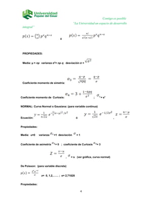 Contigo es posible
“La Universidad un espacio de desarrollo
integral”
ó
PROPIEDADES:
Media: µ = np varianza σ2
= np* q desviación σ =
Coeficiente momento de simetría:
Coeficiente momento de Curtosis: ; 2
= s2
NORMAL: Curva Normal o Gausiana: (para variable continua)
Ecuación: ó ,
Propiedades:
Media: u=0 varianza 2
=1 desviación = 1
Coeficiente de asimetría = 0 ; coeficiente de Curtosis = 3
, = s (ver gráfica, curva normal)
De Poisson: (para variable discreta)
x= 0, 1,2,…… ; e= 2,71828
Propiedades:
4
 