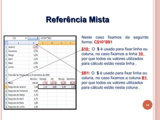 Referência Mista

        Neste caso fixamos da seguinte
        forma: C$10*$B1
        $10: O $ é usado para fixar linha ou
        coluna, no caso fixamos a linha 10,
        por que todos os valores utilizados
        para cálculo estão nesta linha .

        $B1: O $ é usado para fixar linha ou
        coluna, no caso fixamos a coluna B1,
        por que todos os valores utilizados
        para cálculo estão nesta coluna .



                                           10
 