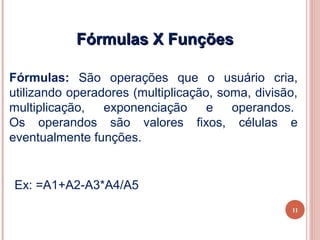Fórmulas X Funções

Fórmulas: São operações que o usuário cria,
utilizando operadores (multiplicação, soma, divisão,
multiplicação,   exponenciação      e   operandos.
Os operandos são valores fixos, células e
eventualmente funções.


Ex: =A1+A2-A3*A4/A5
                                                   11
 