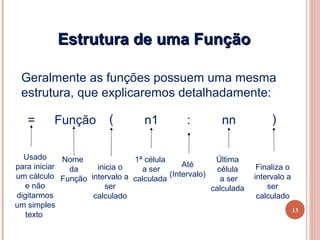 Estrutura de uma Função

 Geralmente as funções possuem uma mesma
 estrutura, que explicaremos detalhadamente:

   =      Função         (        n1         :         nn            )

  Usado      Nome             1ª célula              Última
para iniciar        inicia o                Até                  Finaliza o
              da                a ser                 célula
um cálculo Função intervalo a calculada (Intervalo)             intervalo a
                                                       a ser
   e não              ser                           calculada       ser
digitarmos         calculado                                     calculado
um simples
                                                                              13
   texto
 