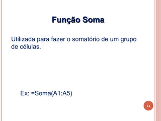 Função Soma

Utilizada para fazer o somatório de um grupo
de células.




   Ex: =Soma(A1:A5)
                                               14
 
