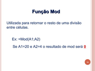 Função Mod

Utilizada para retornar o resto de uma divisão
entre células.


   Ex: =Mod(A1;A2)

   Se A1=20 e A2=4 o resultado de mod será 0



                                                 16
 