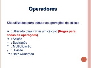 Operadores

São utilizados para efetuar as operações de cálculo.

= : Utilizado para iniciar um cálculo (Regra para
todas as operações)
+ : Adição
- : Subtração
* : Multiplicação
/ : Divisão
 ^ : Raiz Quadrada
                                                       2
 