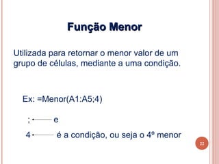 Função Menor

Utilizada para retornar o menor valor de um
grupo de células, mediante a uma condição.



  Ex: =Menor(A1:A5;4)

   ;      e
   4       é a condição, ou seja o 4º menor
                                              22
 