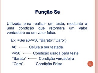 Função Se

Utilizada para realizar um teste, mediante a
uma condição que retornará um valor
verdadeiro ou um valor falso.

  Ex: =Se(a6<=50;”Barato”;”Caro”)
  A6         Célula a ser testada
  <=50         Condição usada para teste
  “Barato”       Condição verdadeira
  “Caro”        Condição Falsa                 25
 