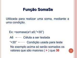 Função SomaSe

Utilizada para realizar uma soma, mediante a
uma condição.


  Ex: =somase(a1:a5;”<30”)
  A6        Célula a ser testada
  “<30”        Condição usada para teste
   No exemplo acima só serão somados os
   valores que são maiores ( > ) que 30        26
 