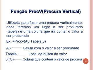 Função ProcV(Procura Vertical)

 Utilizada para fazer uma procura verticalmente,
 onde teremos um lugar a ser procurado
 (tabela) e uma coluna que irá conter o valor a
 ser procurado
 Ex: =Procv(A6;Tabela;3)
 A6        Célula com o valor a ser procurado
 Tabela       Local de busca do valor
 3 (C)     Coluna que contém o valor de procura    27
27
 