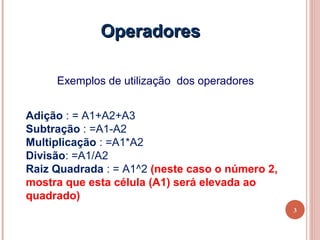 Operadores

     Exemplos de utilização dos operadores


Adição : = A1+A2+A3
Subtração : =A1-A2
Multiplicação : =A1*A2
Divisão: =A1/A2
Raiz Quadrada : = A1^2 (neste caso o número 2,
mostra que esta célula (A1) será elevada ao
quadrado)
                                                 3
 
