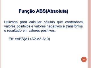 Função ABS(Absoluta)

Utilizada para calcular células que contenham
valores positivos e valores negativos e transforma
o resultado em valores positivos.

  Ex: =ABS(A1+A2-A3-A10)




                                                     31
 