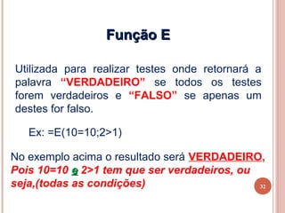 Função E

Utilizada para realizar testes onde retornará a
palavra “VERDADEIRO” se todos os testes
forem verdadeiros e “FALSO” se apenas um
destes for falso.

   Ex: =E(10=10;2>1)

No exemplo acima o resultado será VERDADEIRO,
Pois 10=10 e 2>1 tem que ser verdadeiros, ou
seja,(todas as condições)                    32
 