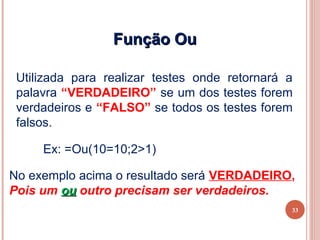 Função Ou

 Utilizada para realizar testes onde retornará a
 palavra “VERDADEIRO” se um dos testes forem
 verdadeiros e “FALSO” se todos os testes forem
 falsos.

     Ex: =Ou(10=10;2>1)

No exemplo acima o resultado será VERDADEIRO,
Pois um ou outro precisam ser verdadeiros.
                                               33
 