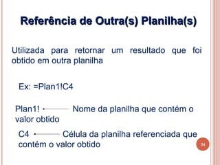 Referência de Outra(s) Planilha(s)

Utilizada para retornar um resultado que foi
obtido em outra planilha


 Ex: =Plan1!C4

Plan1!         Nome da planilha que contém o
valor obtido
 C4        Célula da planilha referenciada que
 contém o valor obtido                           34
 