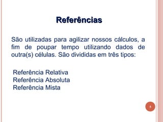 Referências

São utilizadas para agilizar nossos cálculos, a
fim de poupar tempo utilizando dados de
outra(s) células. São divididas em três tipos:

Referência Relativa
Referência Absoluta
Referência Mista

                                                  5
 