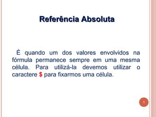 Referência Absoluta



  É quando um dos valores envolvidos na
fórmula permanece sempre em uma mesma
célula. Para utilizá-la devemos utilizar o
caractere $ para fixarmos uma célula.



                                             7
 