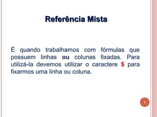 Referência Mista


É quando trabalhamos com fórmulas que
possuem linhas ou colunas fixadas. Para
utilizá-la devemos utilizar o caractere $ para
fixarmos uma linha ou coluna.



                                                 9
 