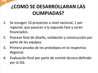 ¿COMO SE DESARROLLARAN LAS OLIMPIADAS? Se escogen 10 proyectos a nivel nacional, 1 por regional, que pasaran a la segunda fase y serán financiados.  Proceso final de diseño, validación y construcción por parte de los equipos.  Primera prueba de los prototipos en la respectiva Regional. Evaluación final por parte de comité técnico definido por la DG.  