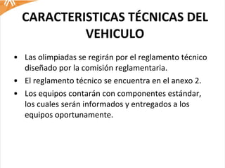 CARACTERISTICAS TÉCNICAS DEL VEHICULO Las olimpiadas se regirán por el reglamento técnico diseñado por la comisión reglamentaria.  El reglamento técnico se encuentra en el anexo 2. Los equipos contarán con componentes estándar, los cuales serán informados y entregados a los equipos oportunamente.  