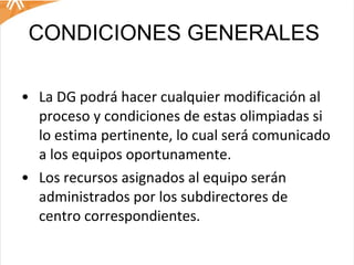 CONDICIONES GENERALES  La DG podrá hacer cualquier modificación al proceso y condiciones de estas olimpiadas si lo estima pertinente, lo cual será comunicado a los equipos oportunamente.  Los recursos asignados al equipo serán administrados por los subdirectores de centro correspondientes.  