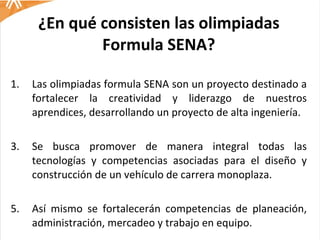 ¿En qué consisten las olimpiadas Formula SENA? Las olimpiadas formula SENA son un proyecto destinado a fortalecer la creatividad y liderazgo de nuestros aprendices, desarrollando un proyecto de alta ingeniería. Se busca promover de manera integral todas las tecnologías y competencias asociadas para el diseño y construcción de un vehículo de carrera monoplaza.  Así mismo se fortalecerán competencias de planeación, administración, mercadeo y trabajo en equipo.  