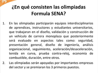 ¿En qué consisten las olimpiadas Formula SENA? En las olimpiadas participarán equipos interdisciplinarios de aprendices, instructores y estudiantes universitarios, que trabajaran en el diseño, validación y construcción de un vehículo de carrera monoplaza que posteriormente será evaluado en aspectos tales como: seguridad, presentación general, diseño de ingeniería, análisis organizacional, seguimiento, aceleración/desaceleración, tenida en curva, prueba contra-reloj, economía de combustible, duración, entre otros.  Las olimpiadas serán apoyadas por importantes empresas del sector y se premiaran los 3 primeros puestos.  
